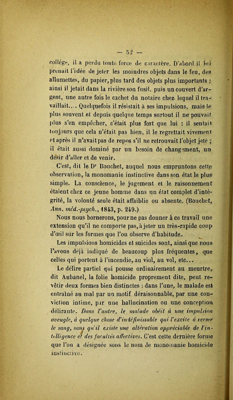 collège, il a perdu toute force de c.traetère. D’abord il biî prenait l’idée de jeter les moindres objets dans le feu, des allumettes, du papier,plus tard des objets plus importants ? ainsi il jetait dans la rivière son fusil, puis un couvert d’ar- gent, une autre fois le cachet du notaire chez- lequel il tra-^ vaillait.,.. Quelquefois il résistait à ses impulsions, maislo plus souvent et depuis quelque temps surtout il ne pouvait |)lus s’en empêclier, c’était plus fort que lui : il sentait toujours que cela n’était pas bien, il le regrettait vivement Pt après il n’avait pas de repos s’il ne retrouvait l’objet jeté ^ il était aussi dominé par un besoin de changement, un désir d’aller et de venir. C’est, dit le D' Bouchet, auquel nous empruntons cetf.e observation, la monomanie instinctive dans son état le plus simple. La conscience, le jugement et le raisonnement étaient chez ce jeune homme dans un état complet d’inté- grité, la volonté seule était affaiblie ou absente. (Bouchet, Ann. mcd.-psych.^ 1843, p. 249.) Nous nous bornerons, pour ne pas donner à ce travail une extension qu’il ne comporte pas, à jeter un très-rapide coup d’oeil sur les formes que l’oa observe d’habitude. Les impulsions homicides et suicides sont, ainsique nous l’avons déjà indiqué de beaucoup plus fréquentes, que celles qui portent à l’incendie,au viol, au vol, etc... Le délire partiel qui pousse ordinairement au meurtre^ dit Aubanel, la folie homicide proprement dite, peut re- vêtir deux formes bien distinctes : dans l’une, le malade est entraîné au mal par un motif déraisonnable, par une con- viction intime, par nue hallucination ou une conception délirante. Dans Vautre, le malade obéit à une impulsion aveugle, à quelque chose d’indéfinissable qui l’excite à verser le sang, sanj qu'il existe une altération appréciable de l'in- ttlligence et des facultés affectives. C’est celte dernière forme que l’on a désignée sous le nom de monomauie homici<le iustiiiclive.