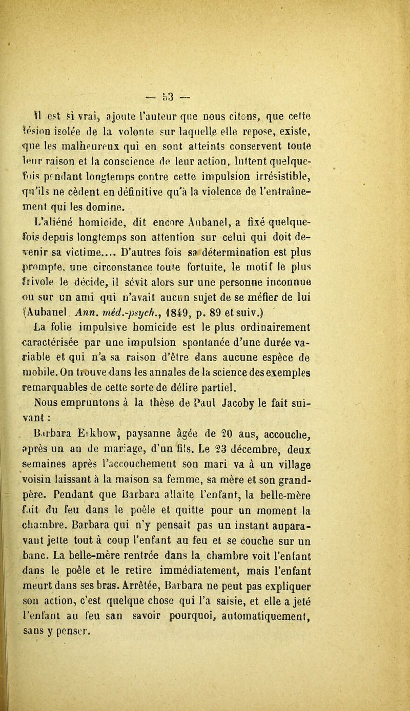 — h3 \I c't vrai) ajoute l’auteur que nous citons, que celte lésion isolée de la volonté sur laquelle elle repose, existe, que les malhpureux qui en sont atteints conservent toute If'iir raison et la conscience do leur action, luttent quelque- fois pendant longtemps contre cette impulsion irrésistible, qu’ils ne cèdent en définitive qu’à la violence de l’entraîne- ment qui les domine. L’aliéné homicide, dit encore Anbanel, a fixé quelque- fois depuis longtemps son attention sur celui qui doit de- venir sa victime.... D’autres fois sa détermination est plus prompte, une circonstance toute fortuite, le motif le plus frivole le décide, il sévit alors sur une personne inconnue ou sur un ami qui n’avait aucun sujet de se méfier de lui fÂubanel, Ann. méd.-psych., 1849, p. 89 etsuiv.) La folie impulsive homicide est le plus ordinairement ■caractérisée par une impulsion spontanée d’une durée va- riable et qui n’a sa raison d’être dans aucune espèce de mobile. On trouve clans les annales de la science des exemples remarquables de celte sorte de délire partiel. Nous empruntons à la thèse de Paul Jacoby le fait sui- vant : B.irbara Eikhow, paysanne âgée de 20 ans, accouche, après un an de mariage, d’un fils. Le 23 décembre, deux semaines après l’accouchement son mari va à un village voisin laissant à la .maison sa femme, sa mère et son grand- père, Pendant que Barbara allaite l’enfant, la belle-mère fait du feu dans le poêle et quitte pour un moment la chambre. Barbara qui n’y pensait pas un instant aupara- vaut jette tout à coup l’enfant au feu et se couche sur un banc. La belle-mère rentrée dans la chambre voit l’enfant dans le poêle et le retire immédiatement, mais l’enfant meurt dans ses bras. Arrêtée, Barbara ne peut pas expliquer son action, c’est quelque chose qui l’a saisie, et elle a jeté l’enfant au feu san savoir pourquoi, automatiquement, sans y penser.