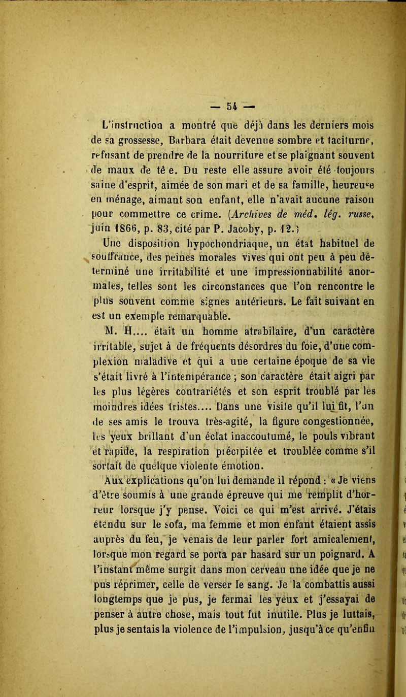 L’inslniclioQ a montré que déjà dans les derniers mois de sa grossesse, Barbara élait devenue sombre et taciturne, refusant de prendre de la nourriture et se plaignant souvent de maux de tê e. Du reste elle assure avoir été toujours saine d’esprit, aimée de son mari et de sa famille, heureuse en ménage, aimant son enfant, elle n’avait aucune raison pour commettre ce crime. [Archives de méd, lég. russe, juin 1S66, p. 83, cité par P. Jacoby, p. 12.) Une disposition hypochondriaque, un état habituel de soutfrance, des peines morales vives qui ont peu à peu dé- terminé une irritabilité et une impressionnabilité anor- males, telles sont les circonstances que bon rencontre le plus souvent comme signes antérieurs. Le fait suivant en est un exemple remarquable. W. H.... était un homme atrabilaire, d’un caractère iiritable, sujet à de fréquents désordres du foie, d'une com- plexion maladive et qui a une certaine époque de sa vie s’était livré à l’intempérance ; son caractère était aigri par les plus légères contrariétés et son esprit troublé par les moindres idées tristes.... Dans une visile qu’il lui fit, l’un de ses amis le trouva très-agité, la figure congestionnée, k'S yeux brillant d’un éclat inaccoutumé, le pouls vibrant et rapide, la respiration piécipilée et troublée comme s’il sortait de quelque violente émotion. Aux explications qu'on lui demande il répond : « Je viens d’étre soumis à une grande épreuve qui me remplit d’hor- reur lorsque j'y pense. Voici ce qui m’est arrivé. J’étais étendu sur le sofa, ma femme et mon enfant étaient assis auprès du feu, je venais de leur parler fort amicalement, lorsque mon regard se porta par hasard sur un poignard. A l’instanf^même surgit dans mon cerveau une idée que je ne pus réprimer, celle de verser le sang. Je la combattis aussi longtemps que je pus, je fermai les yéux et j’essayai de penser à autre chose, mais tout fut inutile. Plus je luttais, plus je sentais la violence de l’impulsion, jusqu’à ce qu’enfia