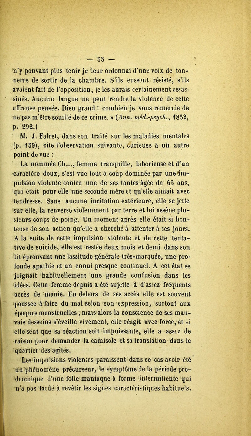 n’y pouvant plus tenir je leur ordonnai d’une voix de ton- nerre de sortir de la chambre. S’ils eussent résisté, s’ils avaient fait de l’opposition, je les aurais certainement assas- sinés. Aucune langue ne peut rendre la violence de celte affreuse pensée. Dieu grand ! combien je vous remercie de ne pas m’être souillé de ce crime. » {Ann. méd.-psycli.^ 1852, p. 292.) M. J. Falret, dans son traité sur les maladies mentales (p. 159), cite l’observation suivante, curieuse à un autre point de vue ; La nommée Gb..., femme tranquille, laborieuse et d’un caractère doux, s’est vue tout à coup dominée par une^îra- pulsion violente contre une de ses tantes âgée de 65 ans, qui était pour elle une seconde mère et qu’elle aimait avec tendresse. Sans aucune incitation extérieure, elle se jette sur elle, la renverse violemment par terre et lui assène plu- sieurs coups de poing. Un moment après elle était si hon- teuse de sou action qu’elle a cherché à attenter à ses jours. A 1a suite de cette impulsion violente et de cette tenta- tive de suicide, elle est restée deux mois et demi dans son lit éprouvant une lassitude générale très-marquée, une pro- fonde apathie et un ennui presque continuel. A cet état se joignait habituellement une grande confusion dans les idées. Cette femme depuis a été sujette à d’assez fréquents accès de manié. En dehors de ses accès elle est souvent •poussée à faire du mal selon son expression, surtout aux époques menstruelles ; mais alors la conscience de ses mau- vais desseins s’éveille vivement, elle réagit avec force, et si elle sent que sa réaction soit impuissante, elle a assez de raison pour demander la camisole et sa translation dans le quartier des agités. Lés impulsions violentes paraissent dans ce cas avoir été un phénomène précurseur, le symptôme de la période pro- dromique d’une folie maniaque à forme intermittente qui n’a pas tardé à revêtir les signes caractéristiques habituels.