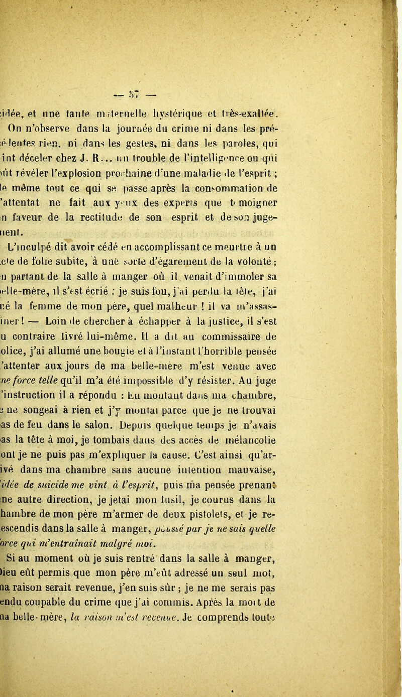 ;irl(ie, et, une faute m .lernelle hystérique et Irès-exallée. On n’observe dans la journée du crime ni dans les pré- ;p'lentes rien, ni dans les gestes, ni dans les paroles, qui îtit déceler chez J. R... un trouble de l’intelligence on qui 'lit révéler l’explosion prochaine d'une maladie de l’esprit ; le même tout ce qui se passe après la consommation de 'attentat ne fait aux y^ iix des experis que t> moigner n faveur de la rectitude de son esprit et desonjuge- nenl. L’inculpé dit avoir cédé en accomplissant ce meurtre à un ,c'e de folie subite, à uafe sorte d’égareiueul de la volonté ; Il partant de la salle à manger où il venait d’immoler sa •elle-mère, il s’est écrié ; je suis fou, j'ai perdu la lêie, j’ai né la femme de mon père, quel malheur ! il va m’assas- iiier! — Loin de cherchera échapper à la justice, il s’est U contraire livré lui-même. 11 a dit au commissaire de olice, j’ai allumé une bougie et à rinstaul l'horrible pensée ’atlenter aux jours de ma helle-mere m’est venue avec m force qu’il m’a été impossible d’y résister. Au juge 'instruction il a répondu : Lu montant dans ma chambre, a ue songeai à rien et j’y moulai parce (jue je ne trouvai as de feu dans le salon. Depuis quelque temps je n’avais as la tête à moi, je tombais dans des accès de mélancolie ont je ne puis pas m'expliquer la cause. C’est ainsi qu’ar- ivé dans ma chambre sans aucune iuieniiou mauvaise, 'idée de suicide me vint à l’esprit, puis ma pensée prenant- ne autre direction, je jetai mou iusil, je courus dans la hambre de mou père m’armer de deux pistolets, et je re- escendis dans la salle à manger, pK^ussé par je ne sais quelle orce qui m’entraînait malgré moi. Si au moment où je suis rentré dans la salle à manger, )ieu eût permis que mon père m’eût adressé un seul mot, fia raison serait revenue, j’en suis sûr ; je ne me serais pas endu coupable du crime que j’ai commis. Après la raoit de ua belle-mère, la raison m’est revenue. Je comprends toute