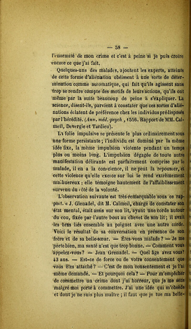 % réiioriniré de mon iirimie et c’est à peine si je puis croire encore ce que j’ai fait, Qiielques-üns des riialades, ajoutent les experts, atteints de (îêtte forme d’aiiénatibn obéissent à tiiïe sorte de déter- ininiïtion cqmnié auiomatiqiie, qui fait qü’ils agissent sans Irdp se rendre cdmpte des motifs de leurs actions, qu’ils ont 'même par la suite beaucoup de peine â s’expliquer. La science, disent-ils, parvient à constater que ces sortes d’alié- nations éclatent de préférence chez les individus prédisposés ^parThérédité. (Ann. méJ.-psych , i 556. Rapport de MM. Cal- meil, DeVergie et Tardieu). Li folie impulsive se présente le plus ordinairement sous Une forme persistante ; l’individu est dominé par la même idée fixe, la mêmé impulsion violente pendant un temps j plus ou moins long. L’impulsion dégagée de toute autre i manifestation délirante est parfaitement comprise par le * malade, il en a la conscience, il ne peut la repousser, él ; cette violence qu’elle exeicesur lui le rend extrêmement’i! ma’.huereux ; elle témoigne hautement de l’affaiblissement * survenu du ( ôté de la volonté. L’observation suivante est très-Mttiarquàble sous ce rap- port. « J. Glenadel, dit M. Calmèil, iÉhargé de constater soii état mental, était assis sur son lit, ayant üne corde autour du cou, fixée par l’autre bout au chevet de sôn lit; il avait des bras liés ensemble au poignet avec une autre corde. Voici le résultat de sa conversation en présence de son frère et de sa belle-sœur. — Êtes-vous malade? — Je me portebien, ma santé n’est que trop bonne. — Comment vods appelez-vous? Jean Grenadel. — Quel âge avez vous? 43 ans. — Est-ce de force ou de votte consentement que ii ■vous êtes attaché ? —C’est de mon consentement et je l'ai hi ■même demandé. — Et pourquoi cela ? — Pour m’empêcher de coinmettre un crime dont j’ai horïeür, qUe je me séris ft malgré moi porté à commettre. J’ai une idée qui m’obsè(îe| !i et dont je ne SUis plus maître ; il faut que je tue ma belle-i jj