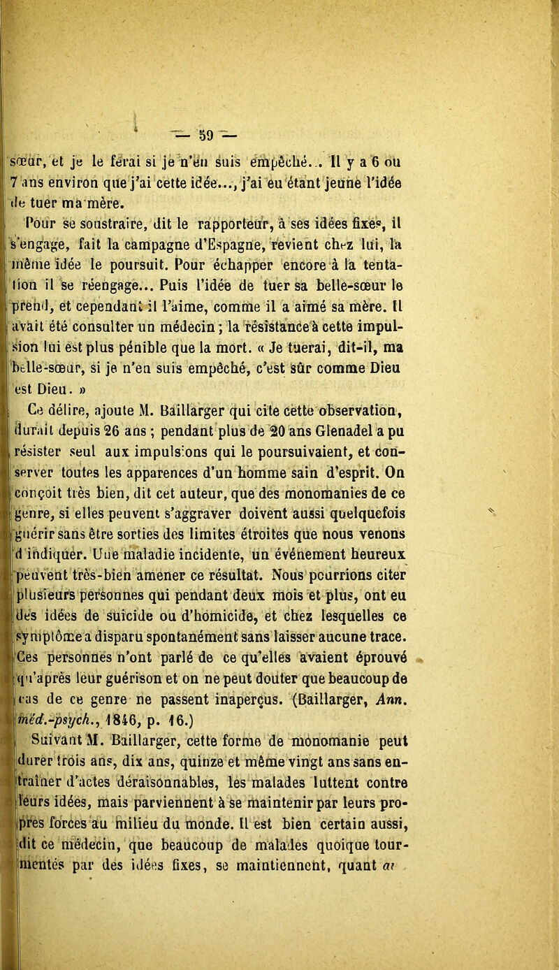 sœar, et je le ferai si jè n’èii suis empêclié. .. Il y a 6 ou 7 ans environ que j’ai cette idée..., j’ai eu étant jeûne l'idée lie tuer ma nière. Pour se soustraire, dit le rapporteur, à ses idées fixés, il S’engage, fait la campagne d’Espagne, revient chez lui, la iriêine idée le poursuit. Pour échapper encore à la tenta- tion il Se réengage... Puis l’idée de tuer sa belle-sœur le prend, et cependant il l’aime, comme il a aimé sa mère. U avciil été consulter un médecin ; la résîstanée'à cette impul- sion lui est plus pénible que la mort. « Je tuerai, dit-il, ma btlle-sœur, si je n’en suis empêché, c’est Sûr comme Dieu est Dieu. » Ce délire, ajoute M. Baillarger qui cite cette observation, I durait depuis 26 ans ; pendant plus de 20 ans Glenadel a pu i résister seul aux impulsions qui le poursuivaient, et con- j server toutes les apparences d’un homme sain d’esprit. On 'conçoit très bien, dit cet auteur, que des raonomanies de ce genre, si elles peuvent s’aggraver doivent aussi quelquefois fguérir sans être sorties des limites étroites que nous venons |d indiquer. Une maladie incidente, un événement heureux l peuvent très-bien amener ce résultat. Nous pourrions citer Ijillisieurs personnes qui pendant deux mois et plus, ont eu [dés idées de Suicide ou d’homicide, et chez lesquelles ce Isymplôme a disparu spontanément sans laisser aucune trace. l'Ges personnes n’ont parlé de ce qu'elles avaient éprouvé I qu’après leur guérison et on ne peut douter que beaucoup de lias de ce genre ne passent inaperçus. (Baillarger, Ann. l^é'rf.-;)SÿcA., 1846, p. 16.) I Suivant M. Baillarger, cette forme de mônomanie peut ■durer trois ans, dix ans, quinze et même vingt ans sans en- Itraîner d’actes déraisonnables, les malades luttent contre lleurs idées, mais parviennent à se rhaintenir par leurs pro- Ipres forces au inilieu du monde. U est bien certain aussi, lidit ce médecin, que beaucoup de malades quoique lour- Hhientés par des idées fixes, se maintienneht, quant at