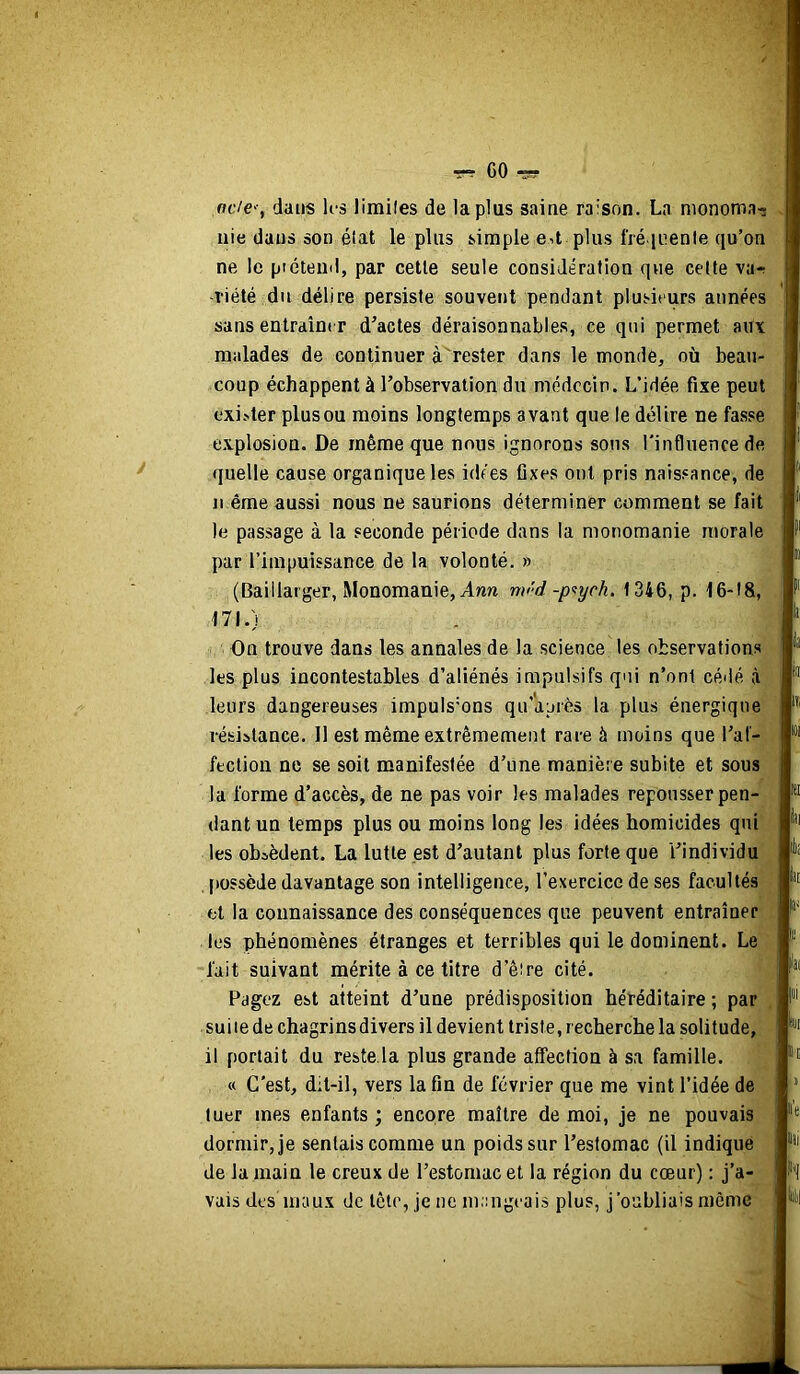 CO ^ dans U-s limiles de la plus saine raison. La nionoma-î nie dans son état le plus simple ed plus fré iuenle qu’on ne le piétend, par celle seule considération que celte va-: -riété du délire persiste souvent pendant plusieurs années sans enlrdîn( r d’actes déraisonnables, ce qui permet au\ malades de continuer à rester dans le monde, où beau- coup échappent à l’observation du médecin. L’idée fixe peut exi->ter plus ou moins longtemps avant que le délire ne fasse explosion. De même que nous ignorons sons l'influence de quelle cause organique les idées fixes ont pris naissance, de n ême aussi nous ne saurions déterminer comment se fait le passage à la seconde période dans la moriomanie morale par l’impuissance de la volonté. » (Baillarger, Monomanie, Ann m<'d -p<tych. 1346, p. 16-18, 171.) On trouve dans les annales de la science les observations les plus incontestables d’aliénés impulsifs qui n’ont cédé à leurs dangereuses impuls'ons qu’après la plus énergique résistance. 11 est même extrêmement rare à moins que l’af- fection ne se soit manifestée d’une manière subite et sous la forme d’accès, de ne pas voir les malades repousser pen- dant un temps plus ou moins long les idées homicides qui les obsèdent. La lutte est d’autant plus forte que l’individu [tossède davantage son intelligence, l’exercice de ses facultés et la connaissance des conséquences que peuvent entraîner les phénomènes étranges et terribles qui le dominent. Le fait suivant mérite à ce titre d’êire cité. Pagez est aiteint d’une prédisposition héréditaire ; par suiie de chagrins divers il devient triste, recherche la solitude, il portait du reste.la plus grande affection à sa famille. « C’est, d;l-il, vers la fin de février que me vint l’idée de tuer mes enfants ; encore maître de moi, je ne pouvais dormir, je sentais comme un poids sur l’estomac (il indique de la main le creux de l’estomac et la région du cœur) : j’a- vais des maux de tête, je ne mangeais plus, j'oubliais même