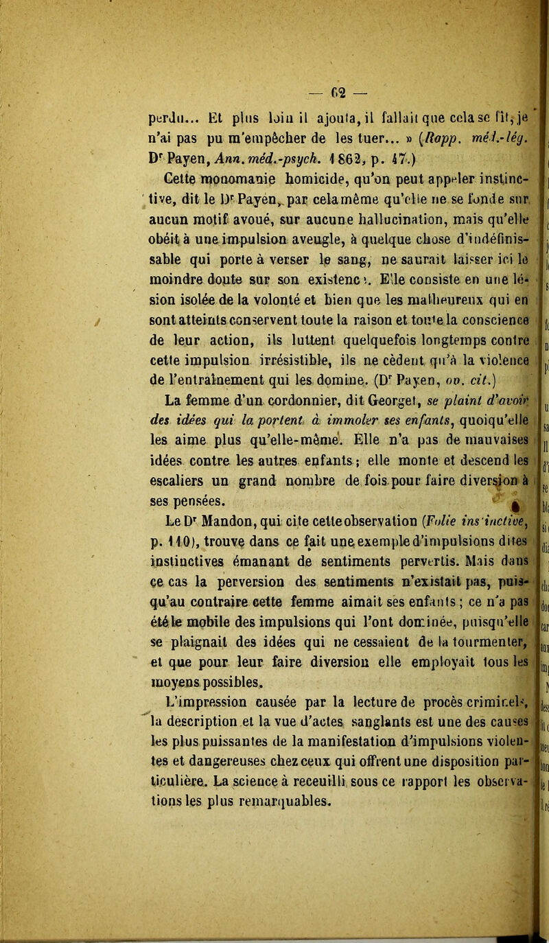 C2 — piirJii... Et plus loin il ajouta, il fallait que cela sc fît, je n’ai pas pu m'empêcher de les tuer... » [Rapp. méi.-lég. Payen, Anw. merf.-/3sycA. 4 862, p. 47.) Cette raooemanie homicide, qu’on peut appeler instinc- tive, dit le D'Payén^pac celamême quVlie ne se fonde sur aucun motif avoué, sur aucune hallucination, mais qu’elle obéit à une impulsion aveugle, à quelque chose d’indéfinis- sable qui porte à verser le sang, ne saurait laisser ici le moindre doute sur son existencî. Elle consiste en une lé- sion isol^ de la volonté et bien que les malheureux qui en sont atteints conservent toute la raison et tonie la conscience de leur action, ils luttent quelquefois longtemps contre cette impulsion irrésistible, ils ne cèdent qu’à la violence de l’entraînement qui les domine. (D’ Payen, ov. cit.) La femme d’un cordonnier, ditGeorget, se plaint d’avoir des idées qui la portent à. immoler ses enfants, quoiqu’elle les aime plus qu’elle-mômé. Elle n’a pas de mauvaises idées contre les autres enfants; elle monte et descend les escaliers un grand nombre de fois pour faire diver^on à ses pensées. ^ LeD' Mandon, qui; cite celle observation {Folie ins inctioe, p. 110), trouve dans ce fait une exemple d’impulsions di tes instinctives émanant de sentiments pervertis. Mais dans ce cas la perversion des sentiments n’exislail ]:)as, puis- qu’au contraire cette femme aimait ses enfants ; ce n'a pas été le mobile des impulsions qui l’ont dominée, puisqu’elle se plaignait des idées qui ne cessaient de la tourmenter, et que pour leur faire diversion elle employait tous les moyens possibles. L’impression causée par la lecture de procès criminel', la description et la vue d’actes sanglants est une des causes les plus puissantes de la manifestation d’impulsions violen- tes et dangereuses chez ceux qui offrent une disposition par- ticulière. La science à receuilli sous ce rapport les observa- tions les plus remarquables. t E i Oi u: sa 11 i’i fc bl( sil dis Cili tar los iœ| fci liu «et Ion iti iri