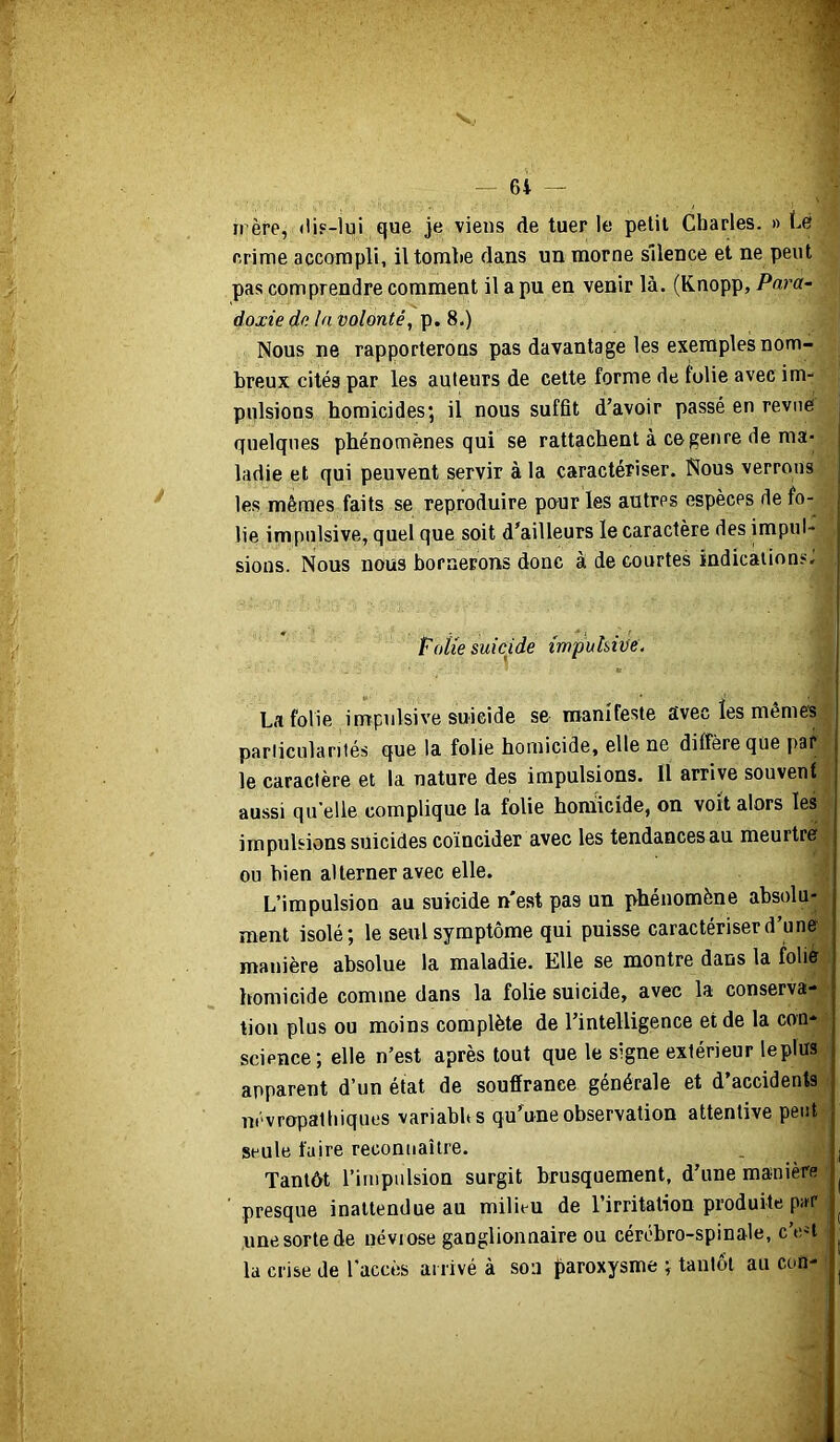 6i — rrère, (ÜF-lui que je viens de tuer le petit Charles. » Ce crime accompli, il tombe dans un morne silence et ne peut pas comprendre comment il a pu en venir là. (Knopp, Para- doxie de la volonté, p. 8.) Nous ne rapporterons pas davantage les exemples nom- breux cités par les auteurs de cette forme de folie avec im- pulsions homicides; il nous suffit d’avoir passé en revue quelques phénomènes qui se rattachent à ce genre de ma- ladie et qui peuvent servir à la caractériser. Nous verrons les mêmes faits se reproduire pour les autres espèces de fo- lie impulsive, quel que soit d’ailleurs le caractère des impul- sions. Nous nous bornerons donc à de courtes indications. i Foiie suicide mpuhive. j La folie impulsive suicide se manifeste avec les mêmes j pariiculariié.s que la folie homicide, elle ne diffère que par j le caractère et 1a nature des impulsions, il arrive souvent aussi quelle complique la folie hoiuicide, on voit alors les impulsions suicides coïncider avec les tendances au meurtre ou bien alterner avec elle. L’impulsion au suicide n*est pas un phénomène absolu- ment isolé; le seul symptôme qui puisse caractériser d’une manière absolue la maladie. Elle se montre dans la folie homicide comme dans la folie suicide, avec la conserva- tion plus ou moins complète de l’intelligence et de la con- science; elle n’est après tout que le signe extérieur leplus apparent d’un état de souffrance générale et d’accidents névropathiques variabbs qu’une observation attentive peut seule faire reconnaître. . I Tantôt l’impulsion surgit brusquement, d’une manière ^ presque inattendue au milieu de l’irritation produite par ^ une sorte de névrose ganglionnaire ou cérébro-spinale, c’en ^ la crise de l'accès arrivé à son paroxysme ; tantôt au con-