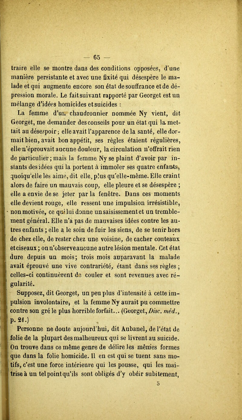 — 65 — traire elle se montre dans des conditions opposées, d’une manière persistante et avec une fixité qui désespère le ma- lade et qui augmente encore son état de souffrance et de dé- pression morale. Le faitsuivant rapporté par Georget est un mélange d’idées homicides et suicides : La femme d’un chaudronnier nommée Ny vient, dit Georget, me demander des conseils pour un état qui la. met- tait au désespoir; elle avait l’apparence delà santé, elle dor- mait bien, avait bon appétit, ses règles étaient régulières, elle u’éprouvait aucune douleur, la circulation n’offrait rien de particulier ; mais la femme Ny se plaint d’avoir par in- stants des idées qui la portent à immoler ses quatre enfants, quoiqu’elle les aime, dit elle, plus qu'elle-même. Elle craint alors de faire un mauvais coup, elle pleure et se désespère ; elle a envie de se jeter parla fenêtre. Dans ces moments elle devient rouge, elle ressent une impulsion irrésistible, non motivée, ce qui lui donne un saisissement et un tremble- ment général. Elle n’a pas de mauvaises idées contre les au- tres enfants ; elle a le soin de fuir les siens, de se tenir hors de chez elle, de rester chez une voisine, de cacher couteaux etciseaux; on n’observe aucune autre lésion mentale. Cet état dure depuis un mois; trois mois auparavant la malade avait éprouvé une vive contrariété, étant dans ses règles ; celles-ci continuèrent do couler et sont revenues avec ré- gularité. Supposez, dit Georget, un peu plus d’intensité à cette im- pulsion involontaire^ et la femme Ny aurait pu commettre contre son grêle plus horrible forfait... (Georget, méc?., p.2f.) Personne ne doute aujourd’hui, dit Àubanel, de l’état de folie de la plupart des malheureux qui se livrent au suicide. On trouve dans ce même genre de délire les mêmes formes que dans la folie homicide. Il en est qui se tuent sans mo- tifs, c’est une force intérieure qui les pousse, qui les mai- trise à un tel point qu’ils sont obligés d’y obéir subitement,