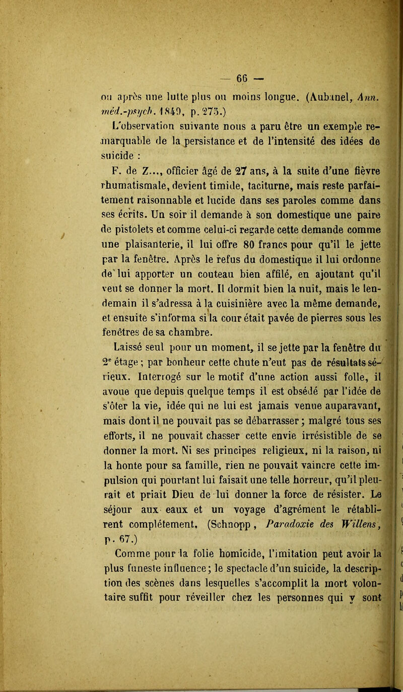 1 — 66 — nu après une lutte plus ou moins longue. (Aub.inel, \nn. méd.-paych. 1S4Î), p.'STo.) L'observation suivante nous a paru être un exemple re- marquable de la persistance et de l’intensité des idées de suicide : F. de Z..., officier âgé de 27 ans, à la suite d’une fièvre rhumatismale, devient timide, taciturne, mais reste parfai- tement raisonnable et lucide dans ses paroles comme dans ses écrits. Un soir il demande à son domestique une paire de pistolets et comme celui-ci regarde cette demande comme une plaisanterie, il lui offre 80 francs pour qu’il le jette par la fenêtre. Après le refus du domestique il lui ordonne de'lui apporter un couteau bien affilé, en ajoutant qu’il veut se donner la mort. Il dormit bien la nuit, mais le len- demain il s’adressa à la cuisinière avec la même demande, « et ensuite s’informa si la cour était pavée de pierres sous les fenêtres de sa chambre. ; Laissé seul pour un moment, il se jette par la fenêtre du ^ 2' étage ; par bonheur cette chute n’eut pas de résultats sé- i lieux. Interrogé sur le motif d’une action aussi folle, il avoue que depuis quelque temps il est obsédé par l’idée de j s’ôter la vie, idée qui ne lui est jamais venue auparavant, ] mais dont il ne pouvait pas se débarrasser; malgré tous ses f efforts, il ne pouvait chasser cette envie irrésistible de se î ' donner la mort. Ni ses principes religieux, ni la raison, ni j ' la honte pour sa famille, rien ne pouvait vaincre cette im- j ' pulsion qui pourtant lui faisait une telle horreur, qu’il pieu- ^ ' rait et priait Dieu de lui donner la force de résister. Le j ' séjour aux eaux et un voyage d’agrément le rétabli- ^ rent complètement. (Schnopp, Paradoxie des Willens , tion des scènes dans lesquelles s’accomplit la mort volon- \ p.67.) Comme pour la folie homicide, l’imitation peut avoir la f plus funeste influence; le spectacle d’un suicide, la descrip- taire suffit pour réveiller chez les personnes qui y son