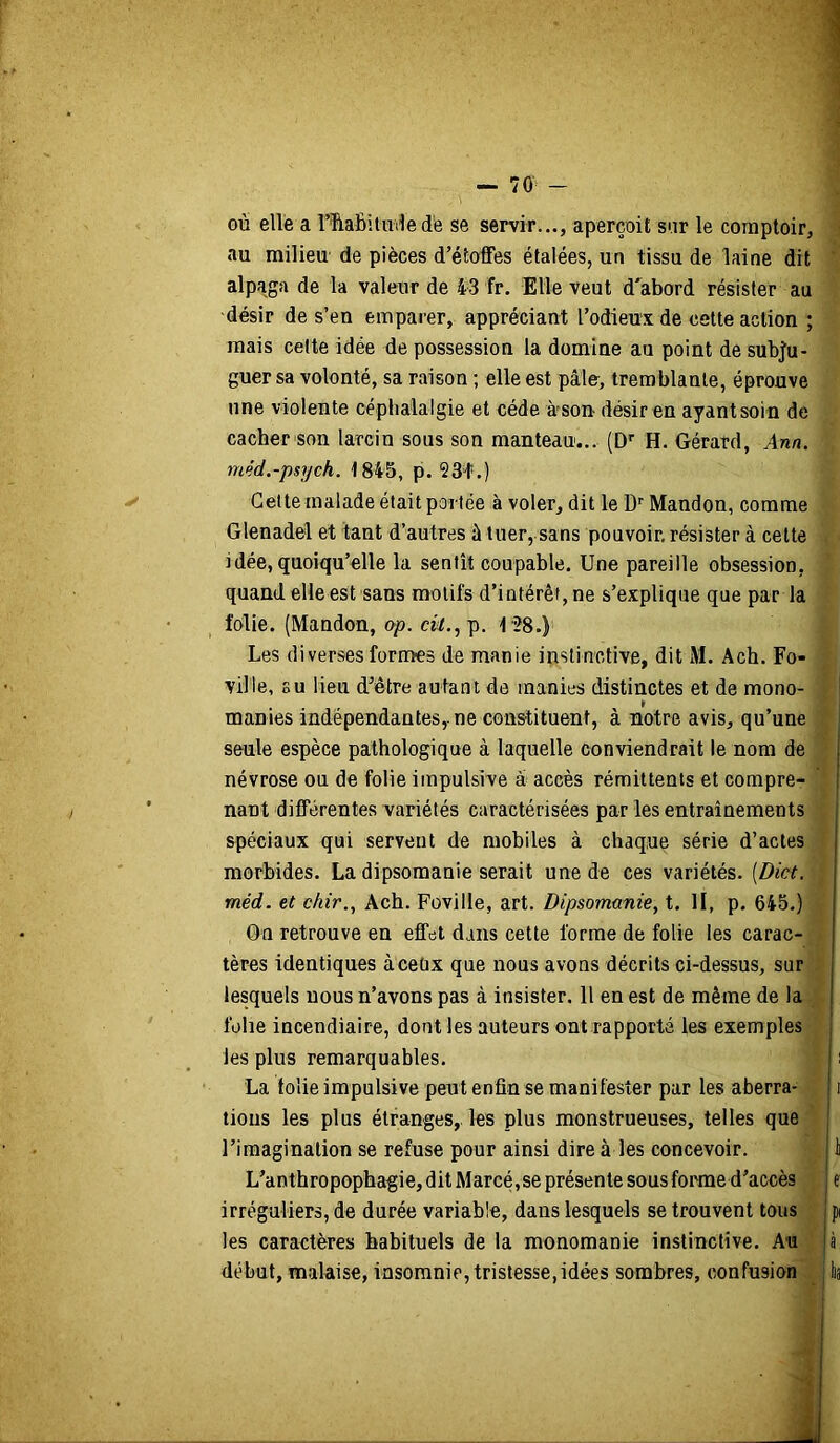 où elle a l’îiaBituile de se servir..., aperçoit sar le comptoir, au milieu de pièces d’étoffes étalées, un tissu de laine dit alpaga de la valeur de 43 fr. Elle veut d'abord résister au désir de s’en emparer, appréciant Todieux de celte action ; mais cette idée de possession la domine au point de subju- guer sa volonté, sa raison ; elle est pâle, tremblante, éprouve une violente céphalalgie et cède à-son désir en ayant soin de cacher son larcin sous son manteau... (D’’ H. Gérard, Ann. méd.-psych. 1845, p. SSl*.) Celte malade était portée à voler, dit le D'' Mandon, comme Glenadel et tant d’autres à tuer, sans pouvoir, résister à celte idée, quoiqu’elle la sentît coupable. Une pareille obsession, quand elle est sans motifs d’intérêt, ne s’explique que par la Mie. (Mandon, op. «^,,p. 128.) Les diverses formes de manie instinctive, dit M. Ach. Fo- ville, su lieu d’être autant de manies distinctes et de mono- i manies indépendantes,, ne constituent, à notre avis, qu’une ; seule espèce pathologique à laquelle conviendrait le nom de névrose ou de folie impulsive à accès rémittents et compre- nant différentes variétés caractérisées par les entraînements spéciaux qui servent de mobiles à chaque série d’actes morbides. La dipsomanie serait une de ces variétés. [Dict. méd. et chir., Ach. Foville, art. Dipsomanie, t. II, p. 645.) On retrouve en effet dans cette forme de folie les carac- tères identiques àceüx que nous avons décrits ci-dessus, sur lesquels nous n’avons pas à insister. Il en est de même de la folie incendiaire, dont les auteurs ont rapporté les exemples les plus remarquables. i La tolie impulsive peut enfin se manifester par les aberra- i tious les plus étranges,, les plus monstrueuses, telles que l’imagination se refuse pour ainsi dire à les concevoir. i L’anthropophagie, dit Marcé,se présente sous foiane d’accès j e irréguliers, de durée variable, dans lesquels se trouvent tous j pi les caractères habituels de la monomanie instinctive. Au |à début, malaise, insomnie, tristesse,idées sombres, confusion . lia