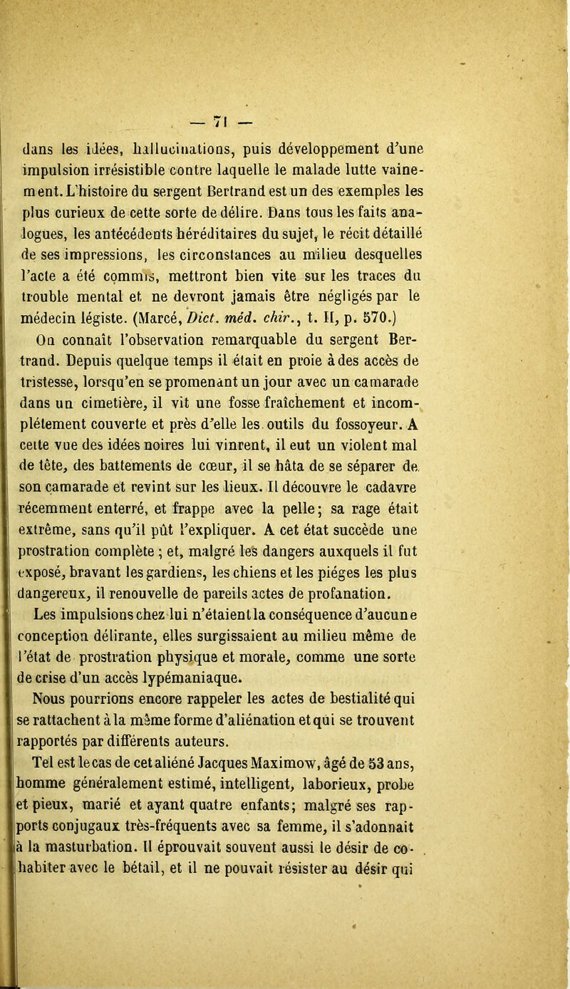 dans les idées, liallucinalioas, puis développement d’une impulsion irrésistible contre laquelle le malade lutte vaine- ment. L’histoire du sergent Bertrand est un des exemples les plus curieux de cette sorte de délire. Dans tous les faits ana- logues, les antécédents héréditaires du sujet, le récit détaillé de ses impressions, les circonstances au milieu desquelles l’acte a été commis, mettront bien vite sur les traces du trouble mental et ne devront jamais être négligés par le médecin légiste. (Marcé, Dict. méd. chir.^ t. Il, p. 570.) On connaît l’observation remarquable du sergent Ber- trand. Depuis quelque temps il était en proie à des accès de tristesse, lorsqu’en se promenant un jour avec un camarade dans un cimetière, il vit une fosse fraîchement et incom- plètement couverte et près d’elle les outils du fossoyeur. A celte vue des idées noires lui vinrent, il eut un violent mal de tête, des battements de cœur, il se bâta de se séparer de son camarade et revint sur les lieux. Il découvre le cadavre récemment enterré, et frappe avec la pelle ; sa rage était extrême, sans qu’il pût l’expliquer. A cet état succède une prostration complète ; et, malgré les dangers auxquels il fut exposé, bravant les gardiens, les chiens et les pièges les plus dangereux, il renouvelle de pareils actes de profanation. Les impulsions chez lui n’étaient la conséquence d’aucune conception délirante, elles surgissaient au milieu même de l’état de prostration physique et morale, comme une sorte de crise d’un accès lypémaniaque. Nous pourrions encore rappeler les actes de bestialité qui se rattachent à la même forme d’aliénation etqüi se trouvent rapportés par différents auteurs. Tel est le cas de cet aliéné Jacques Maximow, âgé de 53 ans, homme généralement estimé, intelligent, laborieux, probe et pieux, marié et ayant quatre enfants; malgré ses rap- ports conjugaux très-fréquents avec sa femme, il s’adonnait à la masturbation. Il éprouvait souvent aussi le désir de co- habiter avec le bétail, et il ne pouvait résister au désir qui