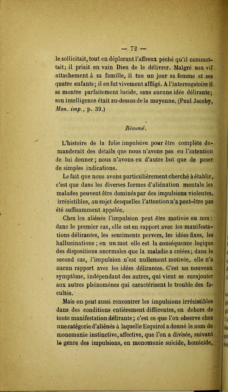 le sollicitait, tout en déplorant Taffreux péché qu’il commet- tait; il priait en vain Dieu de le délivrer. Malgré son vif attachement à sa famille, il tue un jour sa femme et ses quatre enfants; il en fut vivement affligé. A l’interrogatoire il se montre parfaitement lucide, sans aucune idée délirante; son intelligence était au-dessus de la moyenne. (Paul Jacoby, Mon. imp., p. 39.) Résumé. L’histoire de la folie impulsive pour êire complète de- manderait des détails que nous n’avons pas eu l’intention de lui donner; nous n’avons eu d’autre but que de poser de simples indications. Le fait que nous avons particulièrement cherché à établir, c’est que dans les diverses formes d’aliénation mentale les malades peuvent être dominés par des impulsions violentes, irrésistibles, au sujet desquelles l’attention n’a peut-être pas été suffisamment appelée. Chez les aliénés l’impulsion peut être motivée ou non : dans le premier cas, elle est en rapport avec les manifesta- tions délirantes, les sentiments pervers, les idées fixes, les hallucinations ; en un mot elle est la conséquence logique des dispositions anormales que la maladie a créées ; dans le second cas, l’impulsion n’est nullement motivée, elle n’a aucun rapport avec les idées délirantes. C'est un nouveau symptôme, indépendant des autres, qui vient se surajouter aux autres phénomènes qui caractérisent le trouble des fa- cultés. Mais on peut aussi rencontrer les impulsions irrésistibles dans des conditions entièrement différentes, en dehors de toute manifestation délirante ; c’est ce que l’on observe chez une catégorie d’aliénés à laquelle Esquirol a donné le nom de monomanie instinctive, affective, que l’on a divisée, suivant le genre des impulsions, en monomanie suicide, homicide,.