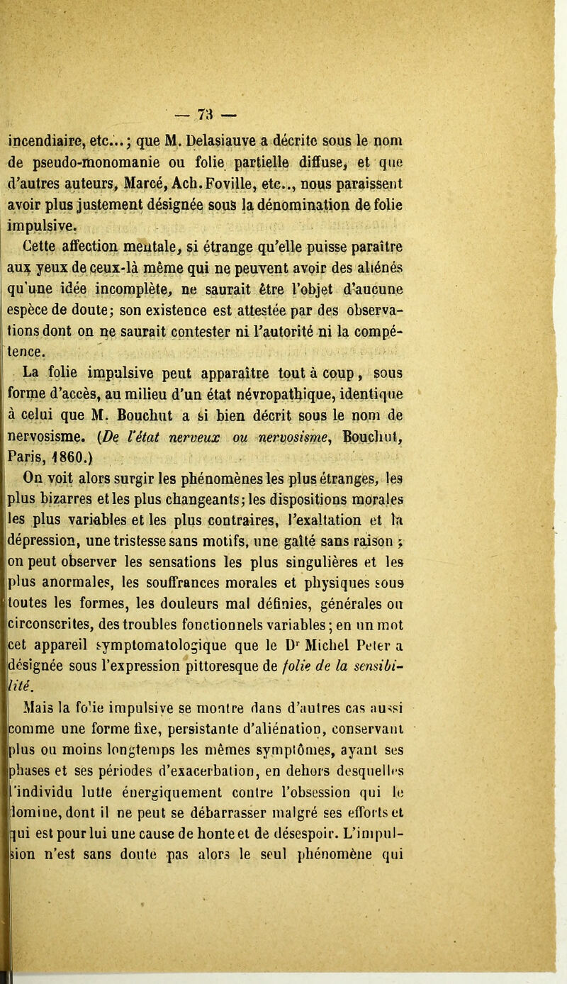 incendiaire, etc...; que M. Delasiauve a décrite sous le nom de pseudo-monomanie ou folie partielle diffuse, et que d’autres auteurs, Marcé, Ach.Foville, etc.., nous paraissent avoir plus justement désignée sous la dénomination de folie impulsive. Celte affection mentale, si étrange qu’elle puisse paraître aux yeux de ceux-là même qui ne peuvent avoir des aliénés qu’une idée incomplète, ne saurait être l’objet d’aucune espèce de doute; son existence est attestée par des observa- tions dont on ne saurait contester ni l’autorité ni la compé- tence. La folie impulsive peut apparaître tout à coup, sous forme d’accès, au milieu d’un état névropatlrique, identique à celui que M. Bouchut a si bien décrit sous le nom de nervosisme. {De l’état nerveux ou nervosisme, Bouchut, Paris, 1860.) On voit alors surgir les phénomènes les plus étranges, les plus bizarres elles plus changeants; les dispositions morales les plus variables et les plus contraires, l’exaltation et la dépression, une tristesse sans motifs, une gaîté sans raison ; on peut observer les sensations les plus singulières et les plus anormales, les souffrances morales et physiques sous toutes les formes, les douleurs mal définies, générales ou circonscrites, des troubles fonctionnels variables ; en un mot cet appareil symptomatologique que le D Michel Peler a désignée sous l’expression pittoresque de folie de la sensibi- lité. Mais la fo’ie impulsive se montre dans d’autres cas au'si comme une forme fixe, persistante d’aliénation, conservant plus ou moins longtemps les mêmes symptômes, ayant ses phases et ses périodes d’exacerbation, en dehors desquelles /individu lutte énergiquement contre l’obsession qui le iomine, dont il ne peut se débarrasser malgré ses efforts et jui est pour lui une cause de honte et de désespoir. L’inipul- iion n’est sans doute pas alors le seul phénomène qui