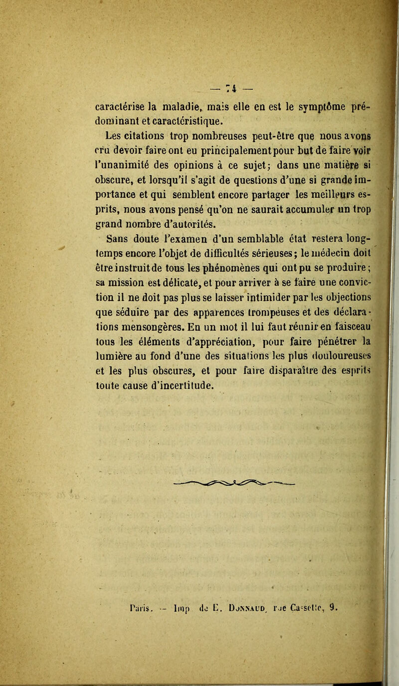 caractérise la maladie^ mais elle ea est le symptôme pré- dominant et caractéristique. Les citations trop nombreuses peut-être que nous avons cru devoir faire ont eu principalement pour but de faire voir Tunanimité des opinions à ce sujet; dans une matière si obscure, et lorsqu’il s’agit de questions d’une si grande im- portance et qui semblent encore partager les meilleurs es- prits, nous avons pensé qu’on ne saurait accumuler un trop grand nombre d’autorités. Sans doute l’examen d’un semblable état restera long- temps encore l’objet de difficultés sérieuses; le médecin doit être instruit de tous les phénomènes qui ont pu se produire ; sa mission est délicate, et pour arriver à se faire une convic- tion il ne doit pas plus se laisser intimider par les objections que séduire par des apparences trompeuses et des déclara- tions mensongères. En un mot il lui fautréuniren faisceau tous les éléments d’appréciation, pour faire pénétrer la lumière au fond d’une des situations les plus douloureuses et les plus obscures, et pour faire disparaître des esfirits toute cause d’incertitude. Paris. - linp (la P. Da^^AUD, rae Ca-sftlc, 9.