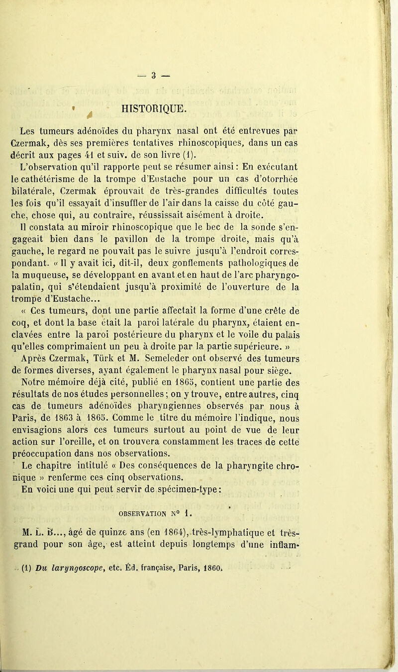 — 3 — • ^ HISTORIQUE. Les tumeurs adénoïdes du pharynx nasal ont été entrevues par Czermak, dès ses premières tentatives rhinoscopiques, dans un cas décrit aux pages 41 et suiv. de son livre (1). L’observation qu’il rapporte peut se résumer ainsi : En exécutant le cathétérisme de la trompe d’Eostache pour un cas d’otorrhée bilatérale, Czermak éprouvait de très-grandes difficultés toutes les fois qu’il essayait d’insuffler de l’air dans la caisse du côté gau- che, chose qui, au contraire, réussissait aisément à droite. 11 constata au miroir rhinoscopique que le bec de la sonde s’en- gageait bien dans le pavillon de la trompe droite, mais qu’à gauche, le regard ne pouvait pas le suivre jusqu’à l’endroit corres- pondant. (' Il y avait ici, dit-il, deux gonflements pathologiques de la muqueuse, se développant en avant et en haut de l’arc pharyngo- palatin, qui s’étendaient jusqu’à proximité de l’ouverture de la trompe d’Eustache... « Ces tumeurs, dont une partie affectait la forme d’une crête de coq, et dont la base était la paroi latérale du pharynx, étaient en- clavées entre la paroi postérieure du pharynx et le Yoile du palais qu’elles comprimaient un peu à droite par la partie supérieure. » Après Czermak, Türk et M. Semeleder ont observé des tumeurs de formes diverses, ayant également le pharynx nasal pour siège. Notre mémoire déjà cité, publié en 1865, contient une partie des résultats de nos études personnelles; on y trouve, entre autres, cinq cas de tumeurs adénoïdes pharyngiennes observés par nous à Paris, de 1863 à 1863. Comme le titre du mémoire l’indique, nous envisagions alors ces tumeurs surtout au point de vue de leur action sur l’oreille, et on trouvera constamment les traces de cette préoccupation dans nos observations. Le chapitre intitulé « Des conséquences de la pharyngite chro- nique » renferme ces cinq observations. En voici une qui peut servir de spécimen-type : OBSERVATION N° 1. M. L. B..., âgé de quinze ans (en 1864), très-lymphatique et très- grand pour son âge, est atteint depuis longtemps d’une inflam- (1) Du laryngoscope, etc. Éd. française, Paris, 1860.