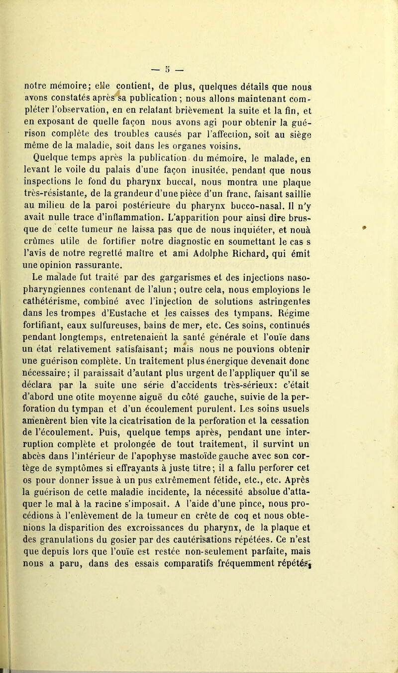 notre mémoire; elle contient, de plus, quelques détails que nous avons constatés après‘sa publication ; nous allons maintenant com- pléter l’observation, en en relatant brièvement la suite et la fin, et en exposant de quelle façon nous avons agi pour obtenir la gué- rison complète des troubles causés par l’afTeciion, soit au siège même de la maladie, soit dans les organes voisins. Quelque temps après la publication du mémoire, le malade, en levant le voile du palais d’une façon inusitée, pendant que nous inspections le fond du pharynx buccal, nous montra une plaque très-résistante, de la grandeur d’une pièce d’un franc, faisant saillie au milieu de la paroi postérieure du pharynx bucco-nasal. Il n’y avait nulle trace d’inflammation. L’apparition pour ainsi dire brus- que de cette tumeur ne laissa pas que de nous inquiéter, et nouà crûmes utile de fortifier notre diagnostic en soumettant le cas s l’avis de notre regretté maître et ami Adolphe Richard, qui émit une opinion rassurante. Le malade fut traité par des gargarismes et des injections naso- pbaryngiennes contenant de l’alun ; outre cela, nous employions le cathétérisme, combiné avec l’injection de solutions astringentes dans les trompes d’Eustache et les caisses des tympans. Régime fortifiant, eaux sulfureuses, bains de mer, etc. Ces soins, continués pendant longtemps, entretenaient la santé générale et l’ouïe dans un état relativement satisfaisant; mais nous ne pouvions obtenir une guérison complète. Un traitement plus énergique devenait donc nécessaire; il paraissait d’autant plus urgent de l’appliquer qu’il se déclara par la suite une série d’accidents très-sérieux: c’était d’abord une otite moyenne aiguë du côté gauche, suivie de la per- foration du tympan et d’un écoulement purulent. Les soins usuels amenèrent bien vite la cicatrisation de la perforation et la cessation de l’écoulement. Puis, quelque temps après, pendant une inter- ruption complète et prolongée de tout traitement, il survint un abcès dans l’intérieur de l’apophyse mastoïde gauche avec son cor- tège de symptômes si effrayants à juste titre; il a fallu perforer cet os pour donner issue à un pus extrêmement fétide, etc., etc. Après la guérison de cette maladie incidente, la nécessité absolue d’atta- quer le mal à la racine s’imposait. A l’aide d’une pince, nous pro- cédions à l’enlèvement de la tumeur en crête de coq et nous obte- nions la disparition des excroissances du pharynx, de la plaque et des granulations du gosier par des cautérisations répétées. Ce n’est que depuis lors que l’ouïe est restée non-seulement parfaite, mais nous a paru, dans des essais comparatifs fréquemment répétésî