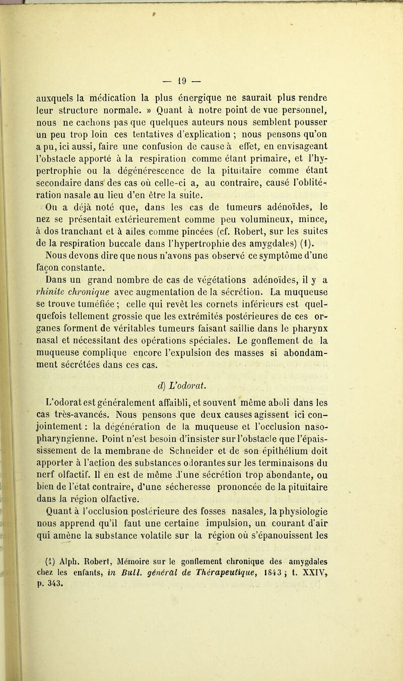 auxquels la médication la plus énergique ne saurait plus rendre leur structure normale. » Quant à notre point de vue personnel, nous ne cachons pas que quelques auteurs nous semblent pousser un peu trop loin ces tentatives d’explication ; nous pensons qu’on a pu, ici aussi, faire une confusion de cause à effet, en envisageant l’obstacle apporté à la respiration comme étant primaire, et l’hy- pertrophie ou la dégénérescence de la pituitaire comme étant secondaire dans des cas où celle-ci a, au contraire, causé l’oblité- ration nasale au lieu d’en être la suite. Ou a déjà noté que, dans les cas de tumeurs adénoïdes, le nez se présentait extérieurement comme peu volumineux, mince, à dos tranchant et à ailes comme pincées (cf. Robert, sur les suites de la respiration buccale dans l’hypertrophie des amygdales) (1). Nous devons dire que nous n’avons pas observé ce symptôme d’une façon constante. Dans un grand nombre de cas de végétations adénoïdes, il y a rhinite chronique avec augmentation de la sécrétion. La muqueuse se trouve tuméfiée ; celle qui revêt les cornets inférieurs est quel- quefois tellement grossie que les extrémités postérieures de ces or- ganes forment de véritables tumeurs faisant saillie dans le pharynx nasal et nécessitant des opérations spéciales. Le gonflement de la muqueuse complique encore l’expulsion des masses si abondam- ment sécrétées dans ces cas. cl) L’odorat. L’odorat est généralement affaibli, et souvent même aboli dans les cas très-avancés. Nous pensons que deux causes agissent ici con- jointement : la dégénération de la muqueuse et l’occlusion naso- pharyngienne. Point n’est besoin d’insister sur l’obstacle que l’épais- sissement de la membrane de Schneider et de son épithélium doit apporter à l’action des substances odorantes sur les terminaisons du nerf olfactif. 11 en est de même d’une sécrétion trop abondante, ou bien de l’état contraire, d’une sécheresse prononcée de la pituitaire dans la région olfactive. Quant à l’occlusion postérieure des fosses nasales, la physiologie nous apprend qu’il faut une certaine impulsion, un courant d’air qui amène la substance volatile sur la région où s’épanouissent les (1) Alph. Robert, Mémoire sur le gonllement chronique des amygdales chez les enfants, in Bull, général de Thérapeutique, 1843 ; t. XXIV, p. 343.