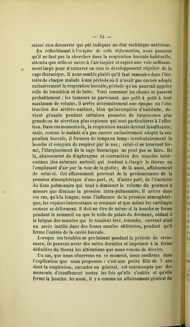 saient rien découvrir qui pût indiquer un état rachitique antérieur. En réfléchissant à l’origine de cette déformation, nous pensons qu'il ne faut pas la chercher dans la respiration buccale habituelle, attendu que celle-ci ouvre à l’air inspiré et expiré une voie suffisam- ment large pour n’entraver en rien le développement régulier de la cage thoracique. Il nous semble plutôt qu’il faut remonter dans l’his- toire de chaque malade à une période où il n’avait pas encore adopté exclusivement la respiration buccale, période qu’on pourrait appeler celle de transition et de lutte. Voici comment les choses se passent probablement ; les tumeurs ne parvenant que petit à petit à leur maximum de volume, il arrive nécessairement une époque où l’obs- truction des arrière-narines, bien qu’incomplète d’habitude, de- vient gênante pendant certaines poussées de turgescence plus grande ou de sécrétion plus copieuse qui sont particulières à l’affec- tion. Dans ces moments-là, la respiration nasale devient insuffisante; mais, comme le malade n’a pas encore exclusivement adopté la res- piration buccale, il fermera de temps en temp? involontairement la bouche et essayera de respirer par le nez ; celui-ci se trouvant fer- mé, l’élargissement de la cage thoracique ne peut pas se faire. De là, abaissement du diaphragme et contraction des muscles inter- costaux (des externes surtout) qui tendent à élargir le thorax en l’emplissant d’air par la voie de la glotte ; de là aussi, affaissement de celui-ci. Cet affaissement provient de la prédominance de la pression atmosphérique d’une part, et, d’autre part, de l’élasticité du tissu pulmonaire qui tend à diminuer le volume du poumon à mesure que diminue la pression intra-pulmonaire. Il arrive dans ces cas, qu’à la longue, sous l’influence delà pression atmosphéri- que, les espaces intercostaux se creusent et que même les cartilages costaux se déforment. Il doit en être de même si la bouche se ferme pendant le sommeil ou que le voile du palais du dormeur, cédant à la fatigue des muscles qui le tenaient levé, retombe, ouvrant ainsi un accès inutile dans des fosses nasales oblitérées, pendant qu’il ferme l’entrée de la cavité buccale. Lorsque ces troubles se produisent pendant la période de crois- sance, ils peuvent avoir des suites durables et imprimer à la forme définitive du thorax les altérations que nous venons de décrire. Un cas, que nous observons en ce moment, nous confirme dans l’explication que nous proposons : c’est une petite fille de 7 ans dont la respiration, saccadée en général, est entrecoupée par des moments d’étouffement toutes les fois qu’elle s’oublie et qu’elle Jferme la bouche. Ici aussi, il y a comme un affaissement général du î •4 l