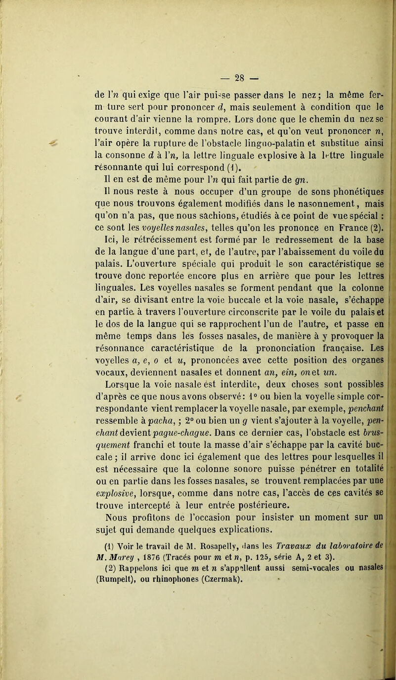 i de Vn qui exige que l’air puisse passer dans le nez; la même fer- i m ture sert pour prononcer d, mais seulement à condition que le courant d’air vienne la rompre. Lors donc que le chemin du nez se , trouve interdit, comme dans notre cas, et qu’on veut prononcer n, , l’air opère la rupture de l’obstacle linguo-palatin et substitue ainsi la consonne d à l’n, la lettre linguale explosive à la lettre linguale résonnante qui lui correspond (1). Il en est de même pour l’n qui fait partie de gn. Il nous reste à nous occuper d’un groupe de sons phonétiques que nous trouvons également modifiés dans le nasonnement, mais qu’on n’a pas, que nous sachions, étudiés à ce point de vue spécial : ce sont les voyelles nasales, telles qu’on les prononce en France (2). Ici, le rétrécissement est formé par le redressement de la base de la langue d’une part, et, de l’autre, par l’abaissement du voile du i palais. L’ouverture spéciale qui produit le son caractéristique se trouve donc reportée encore plus en arrière que pour les lettres i linguales. Les voyelles nasales se forment pendant que la colonne d’air, se divisant entre la voie buccale et la voie nasale, s’échappe i en partie; à travers l’ouverture circonscrite par le voile du palais et le dos de la langue qui se rapprochent l’un de l’autre, et passe en même temps dans les fosses nasales, de manière à y provoquer la résonnance caractéristique de la prononciation française. Les i voyelles a, e, o et u, prononcées avec cette position des organes vocaux, deviennent nasales et donnent an, ein, on et un. Lorsque la voie nasale ést interdite, deux choses sont possibles d’après ce que nous avons observé: I® ou bien la voyelle simple cor- respondante vientremplacerlavoyellenasale,par exemple, penchant ressemble h pacha, ; 2® ou bien un g vient s’ajouter à la voyelle, pen- i chant devient pague-chague. Dans ce dernier cas, l’obstacle est brus- quement franchi et toute la masse d’air s’échappe par la cavité buc- cale; il arrive donc ici également que des lettres pour lesquelles il ■ est nécessaire que la colonne sonore puisse pénétrer en totalité • ou en partie dans les fosses nasales, se trouvent remplacées par une explosive, lorsque, comme dans notre cas, l’accès de ces cavités se trouve intercepté à leur entrée postérieure. Nous profitons de l’occasion pour insister un moment sur un sujet qui demande quelques explications. (1) Voir le travail de M. Rosapelly, dans les Travaux du laboratoire de M. Marey , 1876 (Tracés pour m et n, p. 125, série A, 2 et 3). (2) Rappelons ici que m et n s’appellent aussi semi-vocales ou nasales’ (Rumpelt), ou rhinophones (Czermak).