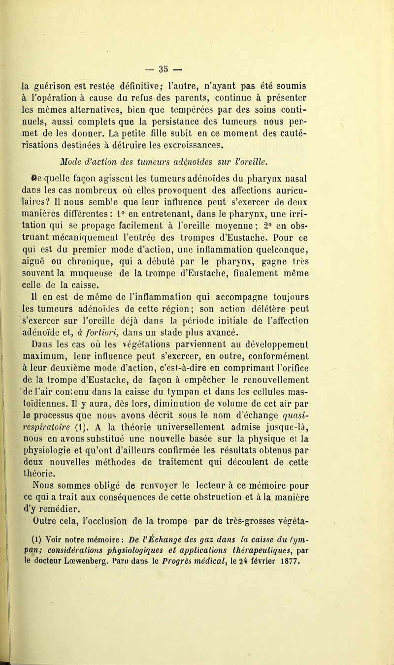 la guérison est restée définitive; l’autre, n’ayant pas été soumis à l’opération à cause du refus des parents, continue à présenter les mêmes alternatives, bien que tempérées par des soins conti- nuels, aussi complets que la persistance des tumeurs nous per- met de les donner. La petite fille subit en ce moment des cauté- risations destinées à détruire les excroissances. Mode d’action des tumeurs adénoïdes sur l’oreille. ®e quelle façon agissent les tumeurs adénoïdes du pharynx nasal dans les cas nombreux où elles provoquent des affections auricu- laires? 11 nous semble que leur influence peut s’exercer de deux manières différentes : 1“ en entretenant, dans le pharynx, une irri- tation qui se propage facilement à l’oreille moyenne ; 2° en obs- truant mécaniquement l’entrée des trompes d’Eustache. Pour ce qui est du premier mode d’action, une inflammation quelconque, aiguë ou chronique, qui a débuté par le pharynx, gagne très souvent la muqueuse de la trompe d’Eustache, finalement même celle de la caisse. 11 en est de même de l’inflammation qui accompagne toujours les tumeurs adénoïdes de cette région ; son action délétère peut s’exercer sur l’oreille déjà dans la période initiale de l’affection adénoïde et, à fortiori, dans un stade plus avancé. Dans les cas où les végétations parviennent au développement maximum, leur influence peut s’exercer, en outre, conformément à leur deuxième mode d’action, c’est-à-dire en comprimant l’orifice de la trompe d’Eustache, de façon à empêcher le renouvellement de l’air contenu dans la eaisse du tympan et dans les cellules mas- toïdiennes. Il y aura, dès lors, diminution de volume de cet air par le processus que nous avons décrit sous le nom d’échange quasi- respiratoire (1). A la théorie universellement admise jusque-là, nous en avons substitué une nouvelle basée sur la physique et la physiologie et qu’ont d’ailleurs confirmée les résultats obtenus par deux nouvelles méthodes de traitement qui découlent de cette théorie. Nous sommes obligé de renvoyer le lecteur à ce mémoire pour ce qui a trait aux conséquences de cette obstruction et à la manière d’y remédier. Outre cela, l’occlusion de la trompe par de très-grosses végéta- (1) Voir notre mémoire : De l'Échange des gaz dans la caisse du hjni- pan; considérations physiologiques et applications thérapeutiques, par le docteur Lœwenberg. Paru dans le Progrès médical, le 24 février 1877.