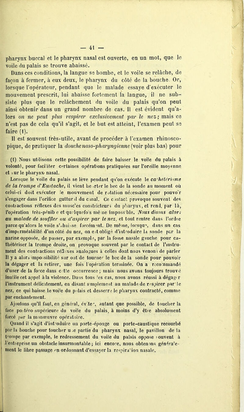 pharynx buccal et le pharynx nasal est ouverte, en un mot, que le voile du palais se trouve abaissé. Dans ces conditions, la langue se bombe, et le voile se relâche, de façon à fermer, à eux deux, le pharynx du côté de la bouche. Or, lorsque l’opérateur, pendant que le malade essaye d’exécuter le mouvement prescrit, lui abaisse fortement la langue, il ne sub- siste plus que le relâchement du voile du palais qu’on peut ainsi obtenir dans un grand nombre de cas. Il est évident qu’a- lors on ne peut plus respirer exclusivement par le nez; mais ce n’est pas de cela qu’il s’agit, et le but est atteint, l’examen peut se faire (t). Il est souvent très-utile, avant de procéder à l’examen rhinosco- pique, de pratiquer la douche naso-pharyngienne {voir plus bas) pour (1) Nous utilisons cette possibilité de faire baisser le voile du palais à volonté, pour faciliter cnrtaines opérations pratiquées sur l’oreille moyenne et iurle pharynx- nasal. Lorsque le voile du palais se lève pendant qn’on exécute le ca'héter'ume de la trompe d’Eustache, il vient be irter le bec de la sonde au moment où celui-ci doit exécuter le mouvement de rotation nécessaire pour pouvo r s’engager dans l’orifice guttur d du cmal. Ce onlact provoque souvent des coiitiactions réflexes des inusc'es constricteurs du pharynx, et rend, par 15, l’opération Irès-pénib e et quclquefo's mê ne imposs ble. Nous disons alon au malade de souffler ou d’aspirer par le nez, et tout rentre dans l’ordie parce qu’alors le voile s’i.baiise forcémuit. De même, lorsqu'», dans un cas d’imptrméabilité d’un côté du nez, on est obligé d’introduire la sonde par la narine opposée, de passer, par exemple, par la fosse nasale gauche pour ca- thétériser la trompe droite, on provoque souvent par le contact de l’instru- ment des contractions réflexes analogues à celles dont nous venoni de parler Il y a alors impossibilité sur ont de tourner le bec de la sonde pour pouvoir la dégager et la retirer, une fois l'opération terminée. On a recommandé d’user de la force dans c-tle occurrence; mais nous avons toujours trouvé inulile cet appel à la violence. Dans tous 'es cas, nous avons réussi àdégag<r l’instrument délicatement, en disant S'mplernent au malade de respirer par le nez, ce qui baisse le voile du pdais et desserre le pharynx contracté, comme par enchantement. Ajoutons qu’il faut, en général, évite-, autant que possible, de touclier la face po-téro supérieure du voile du palais, à moins d’y être absolument forcé par la manœuvre opératoire. Quand il s’agit d’introduire un porte-éponge ou porte-caustique recourbé par la bouche pour toucher u ;e partie du pharynx nasal, le pavillon de la t-ompe par exemple, le redressement du voile du palais oppose souvent à l’entieprise un obstacle insurmontable ; ici encore, nous obtenons généra'e- ment le libre passage m ordonnant d’essayer la rospira’ion nasale.