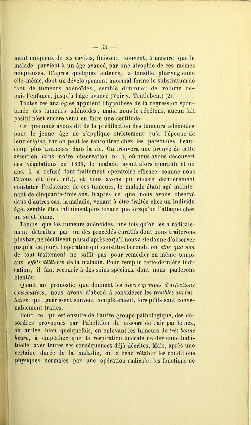 ment muqueux de ces cavités, finissent souvent, à mesure que le malade parvient à un âge avancé, par une atrophie de ces mêmes muqueuses. D’après quelques auteurs, la tonsille pharyngienne elle-même, dont un développement anormal forme le substratum de tant de tumeurs adénoïdes, semble diminuer de volume de- puis l’enfance, jusqu’à l’âge avancé (Voirv. Teutleben.) (2). Toutes ces analogies appuient l’hypothèse de la régression spon- tanée des tumeurs adénoïdes, mais, nous le répétons, aucun fait positif n’est encore venu en faire une certitude. Ce que nous avons dit de la prédilection des tumeurs adénoïdes pour le jeune âge ne s’applique strictement qu'à l’époque de leur origine, car on peut les rencontrer chez les personnes beau- coup plus avancées dans la vie. On trouvera une preuve de cette assertion dans notre observation n“ 4, où nous avons découvert ces végétations en 1863, le malade ayant alors quarante et un ans. 11 a refusé tout traitement opératoire efficace comme nous l’avons dit (loc. cit.), et nous avons pu encore dernièrement constater l’existence de ces tumeurs, le malade étant âgé mainte- nant de cinquante-trois ans. D’après ce que nous avons observé dans d’autres cas, la maladie, venant à être traitée chez un individu âgé, semble être infiniment plus tenace que lorsqu’on l’attaque chez un sujet jeune. Tandis que les tumeurs adénoïdes, une fois qu’on les a radicale- ment détruites par un des procédés curatifs dont nous traiterons pl us bas, ne récidivent plus(d’après ce qu’il nous a été donné d’observer jusqu’à ce jour), l’opération qui constitue la condition sine quâ non de tout traitement ne suffit pas pour remédier en même temps aux effets délétères de la maladie. Pour remplir cette dernière indi- cation, il faut recourir à des soins spéciaux dont nous parlerons bientôt. Quant au pronostic que donnent les divers groupes d’affections consécutives, nous avons d’abord à considérer les troubles auricu- laires qui guérissent souvent complètement, lorsqu’ils sont conve- nablement traités. Pour ce qui est ensuite de l’autre groupe pathologique, des dé- sordres provoqués par l’abolition du passage de l’air par le nez, on arrive bien quelquefois, en enlevant les tumeurs de très-bonne heure, à empêcher que la respiration buccale ne devienne habi- tuelle avec toutes ses conséquences déjà décrites. Mais, après une certaine durée de la maladie, on a beau rétablir les conditions physiques normales par une opération radicale, les fonctions ne