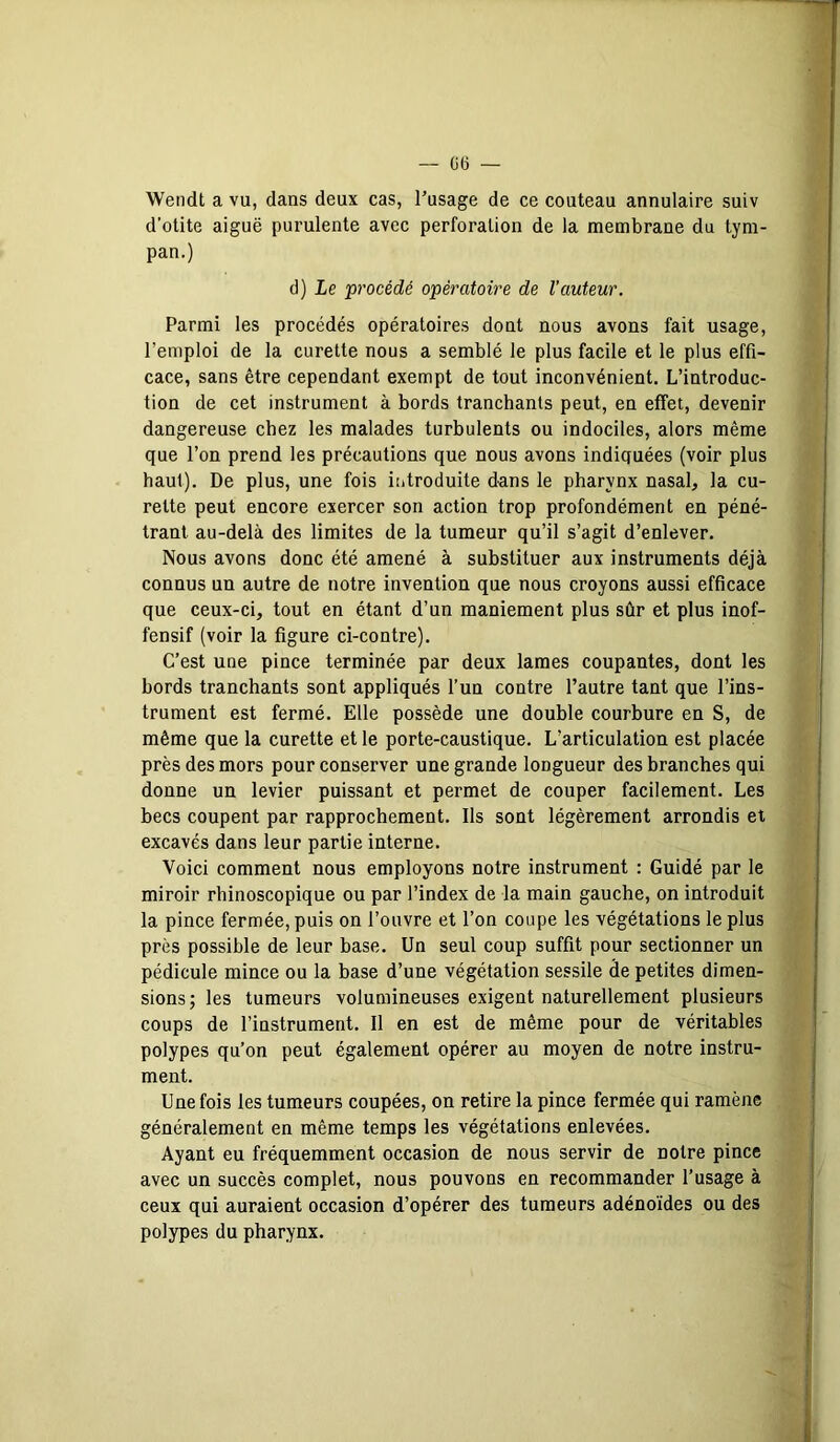 — 06 — Wendt a vu, dans deux cas, l’usage de ce couteau annulaire suiv d’otite aiguë purulente avec perforation de la membrane du tym- pan.) d) Le procédé opératoire de l'auteur. Parmi les procédés opératoires dont nous avons fait usage, l’emploi de la curette nous a semblé le plus facile et le plus effi- cace, sans être cependant exempt de tout inconvénient. L’introduc- tion de cet instrument à bords tranchants peut, en effet, devenir dangereuse chez les malades turbulents ou indociles, alors même que l’on prend les précautions que nous avons indiquées (voir plus haut). De plus, une fois introduite dans le pharynx nasal, la cu- rette peut encore exercer son action trop profondément en péné- trant au-delà des limites de la tumeur qu’il s’agit d’enlever. Nous avons donc été amené à substituer aux instruments déjà connus un autre de notre invention que nous croyons aussi efficace que ceux-ci, tout en étant d’un maniement plus sûr et plus inof- fensif (voir la figure ci-contre). C’est une pince terminée par deux lames coupantes, dont les bords tranchants sont appliqués l’un contre l’autre tant que l’ins- trument est fermé. Elle possède une double courbure en S, de même que la curette et le porte-caustique. L’articulation est placée près des mors pour conserver une grande longueur des branches qui donne un levier puissant et permet de couper facilement. Les becs coupent par rapprochement. Ils sont légèrement arrondis et excavés dans leur partie interne. Voici comment nous employons notre instrument : Guidé par le miroir rhinoscopique ou par l’index de la main gauche, on introduit la pince fermée, puis on l’ouvre et l’on coupe les végétations le plus près possible de leur base. Un seul coup suffit pour sectionner un pédicule mince ou la base d’une végétation sessile fie petites dimen- sions; les tumeurs volumineuses exigent naturellement plusieurs coups de l’instrument. Il en est de même pour de véritables polypes qu’on peut également opérer au moyen de notre instru- ment. Une fois les tumeurs coupées, on retire la pince fermée qui ramène généralement en même temps les végétations enlevées. Ayant eu fréquemment occasion de nous servir de notre pince avec un succès complet, nous pouvons en recommander l’usage à ceux qui auraient occasion d’opérer des tumeurs adénoïdes ou des polypes du pharynx.