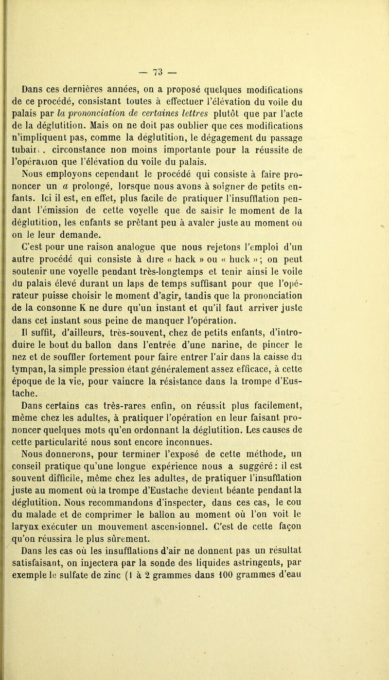 Dans ces dernières années, on a proposé quelques modifications de ce procédé, consistant toutes à effectuer l’élévation du voile du palais par la prononciation de certaines lettres plutôt que par l’acte de la déglutition. Mais on ne doit pas oublier que ces modifications n’impliquent pas, comme la déglutition, le dégagement du passage tubaiii . circonstance non moins importante pour la réussite de l’opérauon que l’élévation du voile du palais. Nous employons cependant le procédé qui consiste à faire pro- noncer un a prolongé, lorsque nous avons à soigner de petits en- fants. Ici il est, en effet, plus facile de pratiquer l’insufflation pen- dant l’émission de cette voyelle que de saisir le moment de la déglutition, les enfants se prêtant peu à avaler juste au moment où on le leur demande. C’est pour une raison analogue que nous rejetons l’emploi d’un autre procédé qui consiste à dire « hack » ou « huck » ; on peut soutenir une voyelle pendant très-longtemps et tenir ainsi le voile du palais élevé durant un laps de temps suffisant pour que l’opé- rateur puisse choisir le moment d’agir, tandis que la prononciation de la consonne K ne dure qu’un instant et qu’il faut arriver juste dans cet instant sous peine de manquer l’opération. Il suffit, d’ailleurs, très-souvent, chez de petits enfants, d’intro- duire le bout du ballon dans l’entrée d’une narine, de pincer le nez et de souffler fortement pour faire entrer l’air dans la caisse du tympan, la simple pression étant généralement assez efficace, à cette époque de la vie, pour vaincre la résistance dans la trompe d’Eus- tache. Dans certains cas très-rares enfin, on réussit plus facilement, même chez les adultes, à pratiquer l’opération en leur faisant pro- noncer quelques mots qu’en ordonnant la déglutition. Les causes de cette particularité nous sont encore inconnues. Nous donnerons, pour terminer l’exposé de cette méthode, un conseil pratique qu’une longue expérience nous a suggéré : il est souvent difficile, même chez les adultes, de pratiquer l’insufflation juste au moment où la trompe d’Eustache devient béante pendant la déglutition. Nous recommandons d’inspecter, dans ces cas, le cou du malade et de comprimer le ballon au moment où l’on voit le larynx exécuter un mouvement ascensionnel. C’est de cette façon qu’on réussira le plus sûrement. Dans les cas où les insufflations d’air ne donnent pas un résultat satisfaisant, on injectera par la sonde des liquides astringents, par exemple le sulfate de zinc (1 à 2 grammes dans 100 grammes d’eau