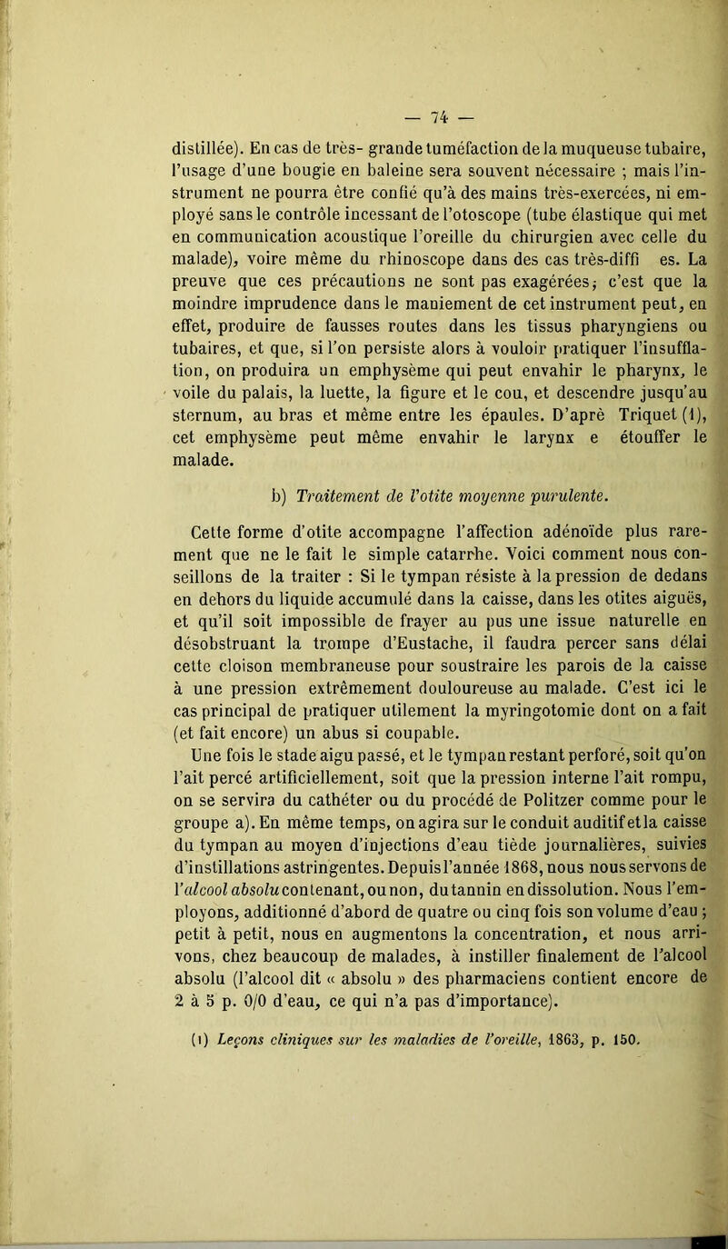 distillée). En cas de très- grande tuméfaction de la muqueuse tubaire, l’usage d’une bougie en baleine sera souvent nécessaire ; mais l’in- strument ne pourra être confié qu’à des mains très-exercées, ni em- ployé sans le contrôle incessant de l’otoscope (tube élastique qui met en communication acoustique l’oreille du chirurgien avec celle du malade), voire même du rhinoscope dans des cas très-diffi es. La preuve que ces précautions ne sont pas exagérées; c’est que la moindre imprudence dans le maniement de cet instrument peut, en effet, produire de fausses routes dans les tissus pharyngiens ou tubaires, et que, si l’on persiste alors à vouloir pratiquer l’insuffla- tion, on produira un emphysème qui peut envahir le pharynx, le voile du palais, la luette, la figure et le cou, et descendre jusqu’au sternum, au bras et même entre les épaules. D’aprê Triquet(l), cet emphysème peut même envahir le larynx e étouffer le malade. b) Traitement de Votite moyenne purulente. Celte forme d’otite accompagne l’affection adénoïde plus rare- ment que ne le fait le simple catarrhe. Voici comment nous con- seillons de la traiter : Si le tympan résiste à la pression de dedans en dehors du liquide accumulé dans la caisse, dans les otites aiguës, et qu’il soit impossible de frayer au pus une issue naturelle en désobstruant la trompe d’Eustache, il faudra percer sans délai celte cloison membraneuse pour soustraire les parois de la caisse à une pression extrêmement douloureuse au malade. C’est ici le cas principal de pratiquer utilement la myringotomie dont on a fait (et fait encore) un abus si coupable. Une fois le stade aigu passé, et le tympanrestant perforé, soit qu’on l’ait percé artificiellement, soit que la pression interne l’ait rompu, on se servira du cathéter ou du procédé de Politzer comme pour le groupe a). En même temps, on agira sur le conduit auditif et la caisse du tympan au moyen d’injections d’eau tiède journalières, suivies d’instillations astringentes. Depuisl’année 1868, nous nous servons de l’a/coofa6so/Mconlenant,ounon, du tannin en dissolution. Nous l’em- ployons, additionné d’abord de quatre ou cinq fois son volume d’eau ; petit à petit, nous en augmentons la concentration, et nous arri- vons, chez beaucoup de malades, à instiller finalement de l’alcool absolu (l’alcool dit « absolu » des pharmaciens contient encore de 2 à 5 p. 0/0 d’eau, ce qui n’a pas d’importance). (i) Leçons cliniques sur les maladies de l’oreille, 1863, p. 150.