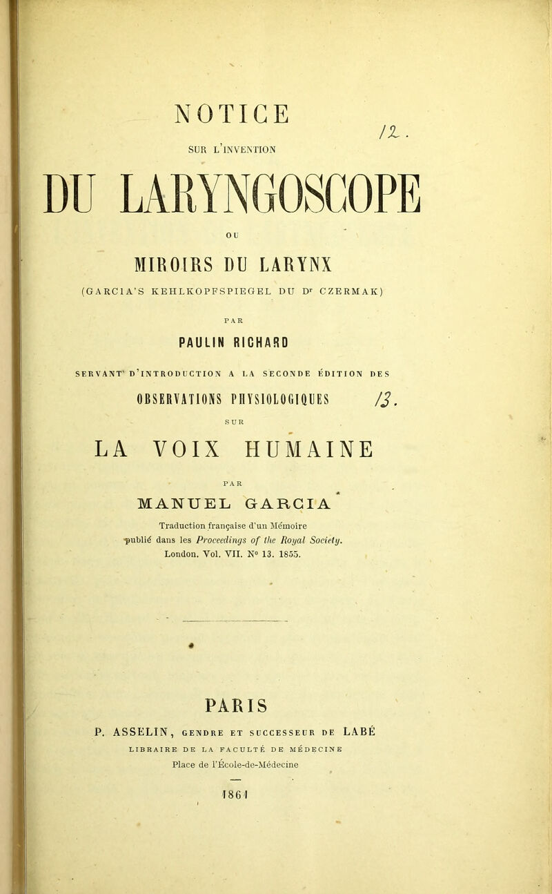 /t. SUR l’invention MIROIRS DU LARYNX (GARCIA’S KEHLKOPFSPIEGEL DU D*- CZERMAK) PAR PAULIN RICHARD SERVANT' d’introduction A LA SECONDE ÉDITION DES OBSERVATIONS PHYSIOIOGIQUES /J. SUR LA VOIX HUMAINE PAR MANUEL GARCIA* Traduction française d'un Me'moire publié dans les Proceedings of the Royal Society, London. Vol. VII. 13. 1855. « PARIS P. ASSELIN, GENDRE ET SUCCESSEUR DE LABÉ LIBRAIRE DE LA FACULTÉ DE MÉDECINE Place de TEcoIe-de-Médecine