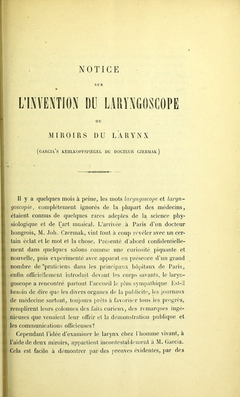 SUR OU MIROIRS DU LARYNX (GARCIA’S KEHLKOPFSPIEGEL DU DOCTEUR CZERMAK ) Il y a quelques mois à peine, les mots laryngoscope et laryn- goscopie, complètement ignorés de la plupart des médecins, étaient connus de quelques rares adeptes de la science phy- siologique et de Fart musical. L’arrivée à Paris d’un docteur hongrois, M. Joh. Czermak, vint tout à coup révéler avec un cer- tain éclat et le mot et la chose. Présenté d'abord confidentielle- ment dans quelques salons comme une curiosité [)iquante et nouvelle, puis expérimenté avec apparat en présence d’un grand nombre de'praticiens dans les principaux hôpitaux de Paris, enfin officiellement introduit devant les corps savants, le laryn- goscope a rencontré partout l’accueil le plus sympatliique Est-il besoin de dire que les divers organes de la publicité, les journaux de médecine surtout, toujours prêts à favoriser tous les progrès, remplirent leurs colonnes des faits curieux, des remarques ingé- nieuses que venaient leur offrir et la démonstration publique et les communications officieuses? Cependant l’idée d’examiner le larynx chez l’homme vivant, à l’aide de deux miroirs, appartient incontestablement à M. Garcia. Cela est facile à démontrer par des preuves évidentes, par des