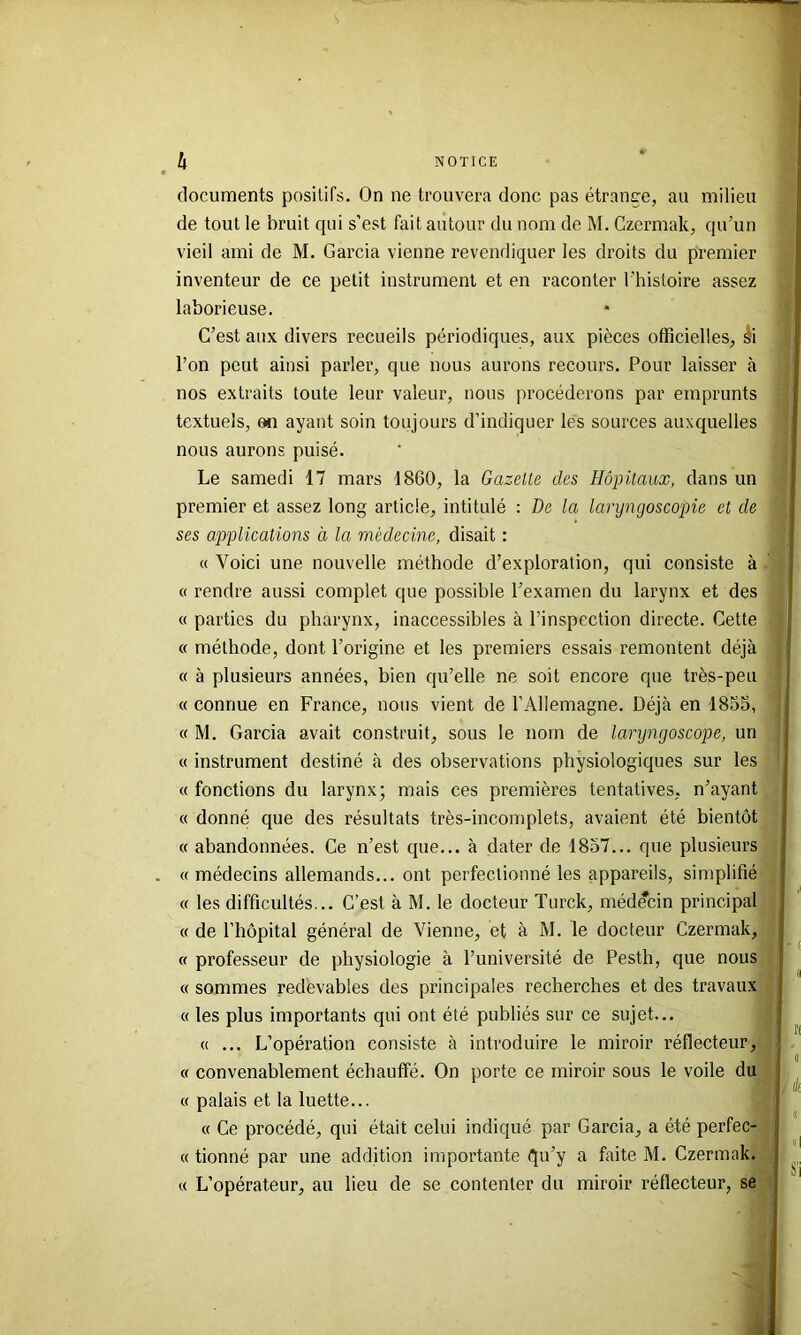 documents positifs. On ne trouvera donc pas étrange, au milieu de tout le bruit qui s’est fait autour du nom de M. Gzcrmak, qu’un vieil ami de M. Garcia vienne revendiquer les droits du premier inventeur de ce petit instrument et en raconter l’histoire assez laborieuse. C’est aux divers recueils périodiques, aux pièces officielles, ^i l’on peut ainsi parler, que nous aurons recours. Pour laisser à nos extraits toute leur valeur, nous procéderons par emprunts textuels, en ayant soin toujours d’indiquer les sources auxquelles nous aurons puisé. Le samedi 17 mars 1860, la Gazette des Hôpitaux, dans un premier et assez long article, intitulé : De la laryngoscopie et de ses applications à la médecine, disait : « Voici une nouvelle méthode d’exploration, qui consiste à « rendre aussi complet que possible l’examen du larynx et des « parties du pharynx, inaccessibles à l’inspection directe. Cette « méthode, dont l’origine et les premiers essais remontent déjà « à plusieurs années, bien qu’elle ne soit encore que très-peu « connue en France, nous vient de l’Allemagne. Déjà en 1855, a M. Garcia avait construit, sous le nom de laryngoscope, un « instrument destiné à des observations physiologiques sur les « fonctions du larynx; mais ces premières tentatives, n’ayant « donné que des résultats très-incomplets, avaient été bientôt « abandonnées. Ce n’est que... à dater de 1857... que plusieurs . « médecins allemands... ont perfectionné les appareils, simplifié « les difficultés... C’est à M. le docteur Turck, médecin principal « de l’hôpital général de Vienne, et à M. le docteur Czermak, « professeur de physiologie à l’université de Pesth, que nous « sommes redèvables des principales recherches et des travaux « les plus importants qui ont été publiés sur ce sujet... « ... L’opération consiste à introduire le miroir réflecteur, « convenablement échauffé. On porte ce miroir sous le voile du « palais et la luette... « Ce procédé, qui était celui indiqué par Garcia, a été perfec- « tionné par une addition importante qu’y a faite M. Czermak. « L’opérateur, au lieu de se contenter du miroir réflecteur, se