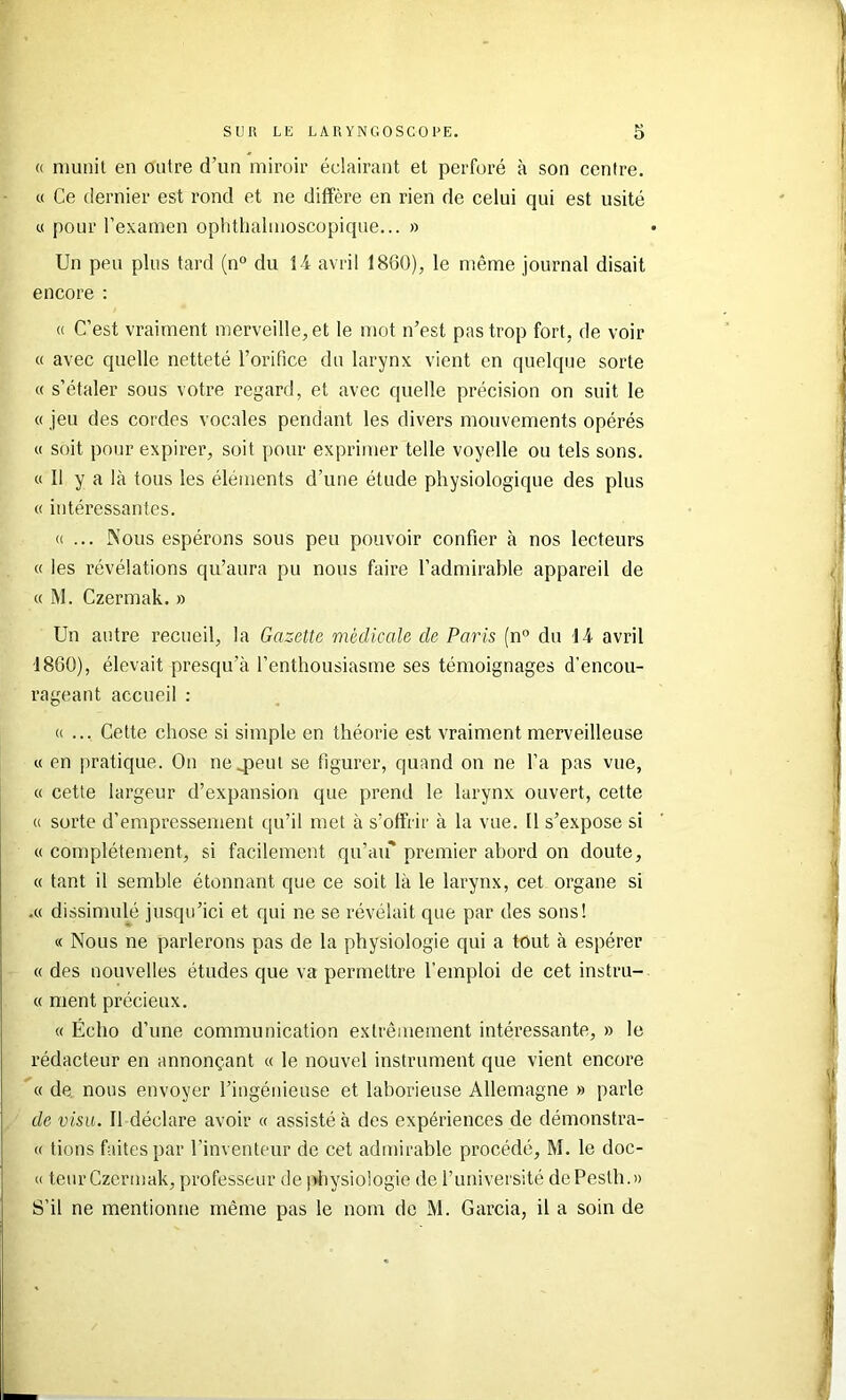 (( munit en outre d’un miroir éclairant et perforé à son centre. « Ce dernier est rond et ne diffère en rien de celui qui est usité « pour l’examen opbtlialmoscopique... » Un peu plus tard (n“ du 1-4 avril 1860), le même journal disait encore : « C’est vraiment merveille, et le mot n’est pas trop fort, de voir « avec quelle netteté l’orifice du larynx vient en quelque sorte « s’étaler sous votre regard, et avec quelle précision on suit le « jeu des cordes vocales pendant les divers mouvements opérés « soit pour expirer, soit pour exprimer telle voyelle ou tels sons. « 11 y a là tous les éléments d’une étude physiologique des plus « intéressantes. »... Nous espérons sous peu pouvoir confier à nos lecteurs « les révélations qu’aura pu nous faire l’admirable appareil de « M. Czermak. » Un autre recueil, la Gazette médicale de Paris (n” du 1-4 avril 1860), élevait presqu’à l’enthousiasme ses témoignages d’encou- rageant accueil : «... Cette chose si simple en théorie est vraiment merveilleuse « en pratique. On 1104)6111 se figurer, quand on ne l’a pas vue, « cette largeur d’expansion que prend le larynx ouvert, cette « sorte d’empressement qu’il met à s’offrir à la vue. 11 s’expose si « complètement, si facilement qu’aif premier abord on doute, « tant il semble étonnant que ce soit là le larynx, cet organe si .« dissimulé jusqu’ici et qui ne se révélait que par des sons! « Nous ne parlerons pas de la physiologie qui a tout à espérer « des nouvelles études que va permettre l’emploi de cet instru- « ment précieux. « Écho d’une communication extrêmement intéressante, » le rédacteur en annonçant « le nouvel instrument que vient encore « de nous envoyer l’ingénieuse et laborieuse Allemagne » parle de visu. 11 déclare avoir « assisté à des expériences de démonstra- « tions faites par l’inventeur de cet admirable procédé, M. le doc- » teur Czermak, professeur de physiologie de l’université dePesth.» S’il ne mentionne même pas le nom de M. Garcia, il a soin de