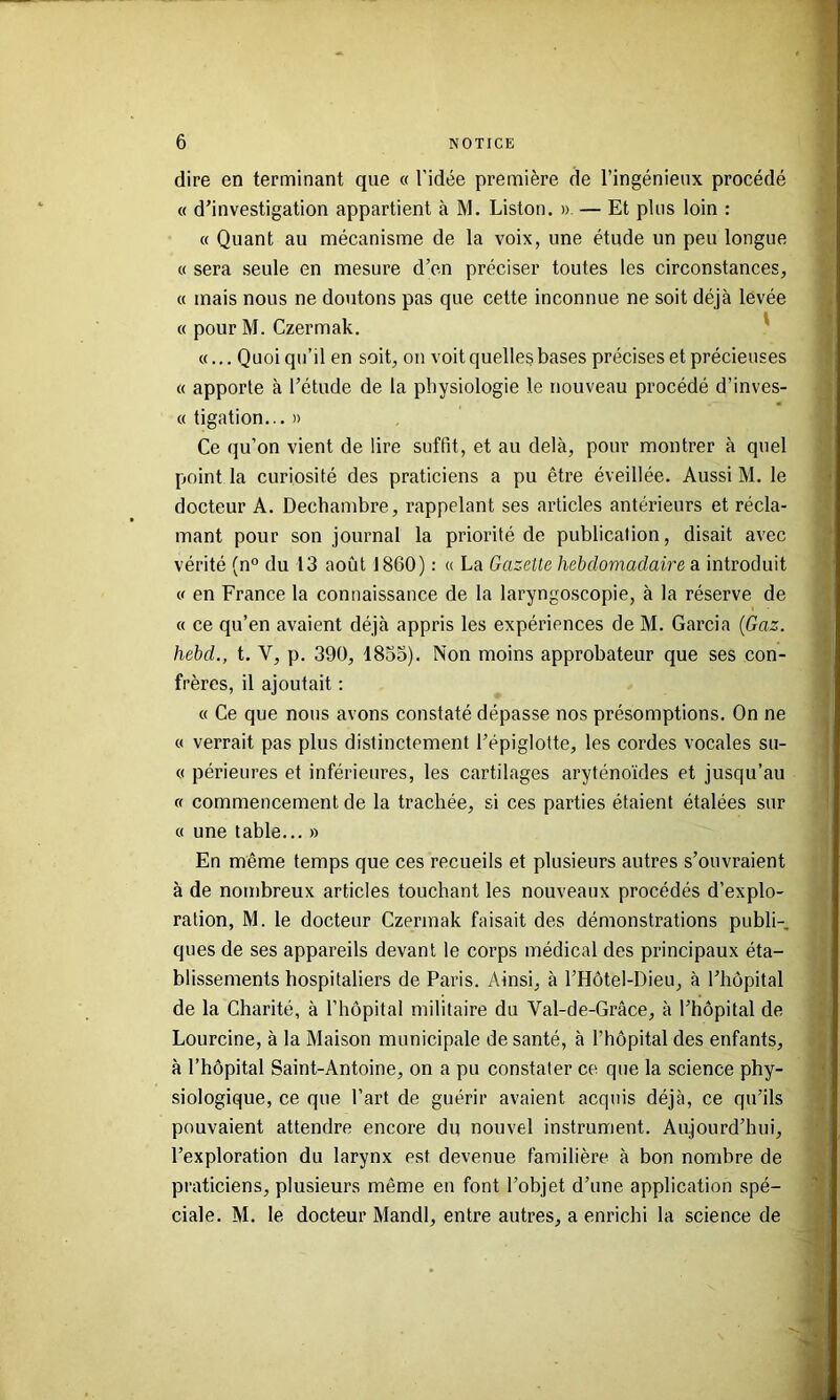 dire en terminant que « l’idée première de l’ingénieux procédé « d’investigation appartient à M. Liston. » — Et plus loin : « Quant au mécanisme de la voix, une étude un peu longue « sera seule en mesure d’en préciser toutes les circonstances, « mais nous ne doutons pas que cette inconnue ne soit déjà levée « pour M. Czermak. ' «... Quoiqu’il en soit, on voit quelles bases précises et précieuses « apporte à l’étude de la physiologie le nouveau procédé d’inves- « tigation... » Ce qu’on vient de lire suffit, et au delà, pour montrer à quel point la curiosité des praticiens a pu être éveillée. Aussi M. le docteur A. Dechambre, rappelant ses articles antérieurs et récla- mant pour son journal la priorité de publication, disait avec vérité (n° du 13 août 1860) : « La Gazette hebdomadaire a introduit (.< en France la connaissance de la laryngoscopie, à la réserve de « ce qu’en avaient déjà appris les expériences de M. Garcia {Gaz. hebd., t. V, p. 390, 1855). Non moins approbateur que ses con- frères, il ajoutait ; « Ce que nous avons constaté dépasse nos présomptions. On ne « verrait pas plus distinctement l’épiglotte, les cordes vocales su- ce périeures et inférieures, les cartilages aryténoïdes et jusqu’au (( commencement de la trachée, si ces parties étaient étalées sur « une table... » En même temps que ces recueils et plusieurs autres s’ouvraient à de nombreux articles touchant les nouveaux procédés d’explo- ration, M. le docteur Czermak faisait des démonstrations publi- ques de ses appareils devant le corps médical des principaux éta- blissements hospitaliers de Paris. Ainsi, à l’Hôtel-Dieu, à l’hôpital de la Charité, à l’hôpital militaire du Val-de-Grâce, à l’hôpital de Lourcine, à la Maison municipale de santé, à l’hôpital des enfants, à l’hôpital Saint-Antoine, on a pu constater ce que la science phy- siologique, ce que l’art de guérir avaient acquis déjà, ce qu’ils pouvaient attendre encore du nouvel instrument. Aujourd’hui, l’exploration du larynx est devenue familière à bon nombre de praticiens, plusieurs même en font l’objet d’une application spé- ciale. M. le docteur Mandl, entre autres, a enrichi la science de