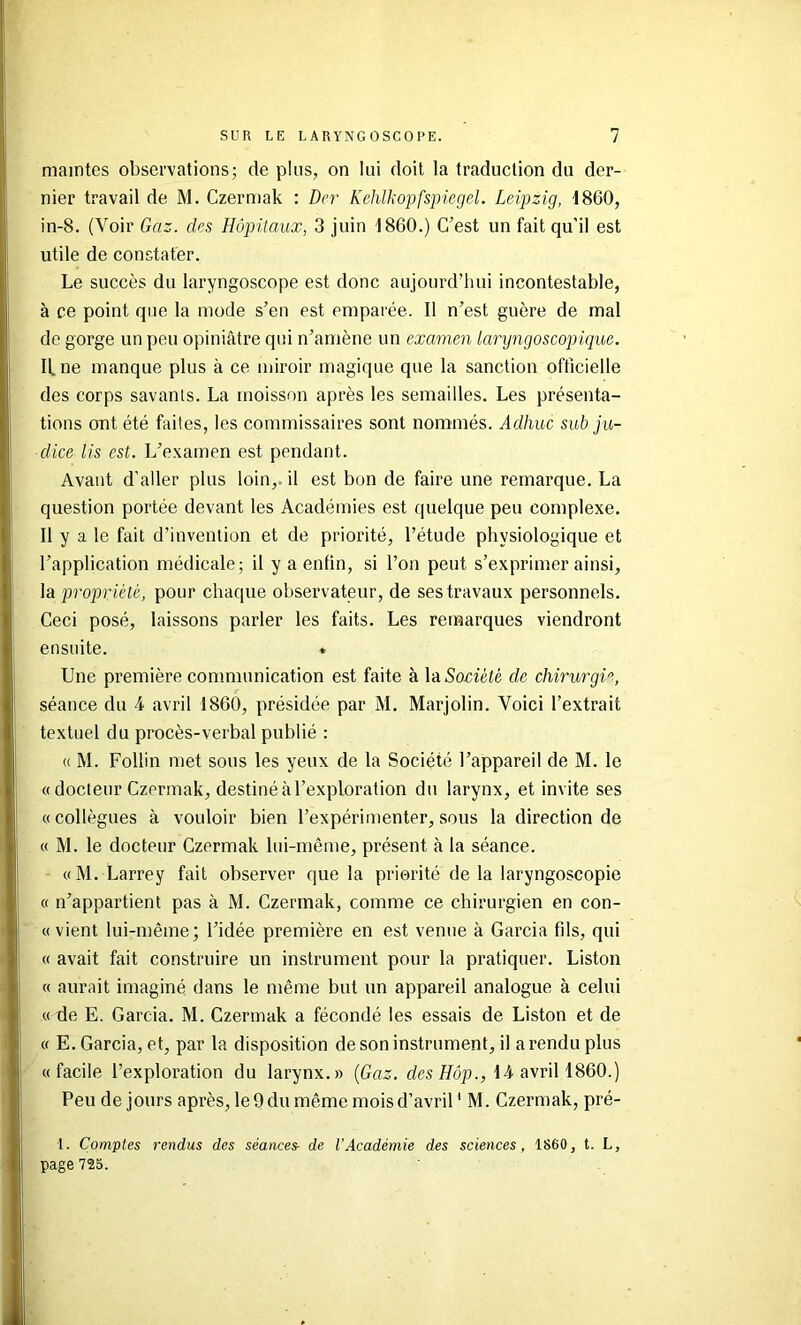 maintes observations; de plus, on lui doit la traduction du der- nier travail de M. Czermak : dcr Kehlkopfspiegel. Leipzig, 1860, in-8. (Voir Gaz. des Hôpitaux, 3 juin 1860.) C’est un fait qu’il est utile de constater. Le succès du laryngoscope est donc aujourd’hui incontestable, à ce point que la mode s’en est emparée. Il n’est guère de mal de gorge un peu opiniâtre qui n’amène un examen laryngoscopique. Il ne manque plus à ce miroir magique que la sanction officielle des corps savants. La moisson après les semailles. Les présenta- tions ont été faites, les commissaires sont nommés. Adhuc sub jii- dice lis est. L’examen est pendant. Avant d’aller plus loin,, il est bon de faire une remarque. La question portée devant les Académies est quelque peu complexe. Il y a le fait d’invention et de priorité, l’étude physiologique et l’application médicale; il y a enfin, si l’on peut s’exprimer ainsi, \di propriété, pour chaque observateur, de ses travaux personnels. Ceci posé, laissons parler les faits. Les remarques viendront ensuite. « Une première communication est faite à Và Société de chirurgH, séance du 4 avril 1860, présidée par M. Marjolin. Voici l’extrait textuel du procès-verbal publié : (( M. Foliin met sous les yeux de la Société l’appareil de M. le « docteur Czermak, destiné à l’exploration du larynx, et invite ses «collègues à vouloir bien l’expérimenter, sous la direction de « M. le docteur Czermak lui-même, présent à la séance. «M. Larrey fait observer que la priorité de la laryngoscopie « n’appartient pas à M. Czermak, comme ce chirurgien en con- « vient lui-même; l’idée première en est venue à Garcia fils, qui « avait fait construire un instrument pour la pratiquer. Liston « aurait imaginé dans le même but un appareil analogue à celui « de E. Garcia. M. Czermak a fécondé les essais de Liston et de « E. Garcia, et, par la disposition de son instrument, il a rendu plus «facile l’exploration du larynx.» {Gaz. des/fôp., 14 avril 1860.) Peu de jours après, le 9 du même mois d’avril ' M. Czermak, pré- 1. Comptes rendus des séances- de l’Académie des sciences, 1860, t. L, page 725.