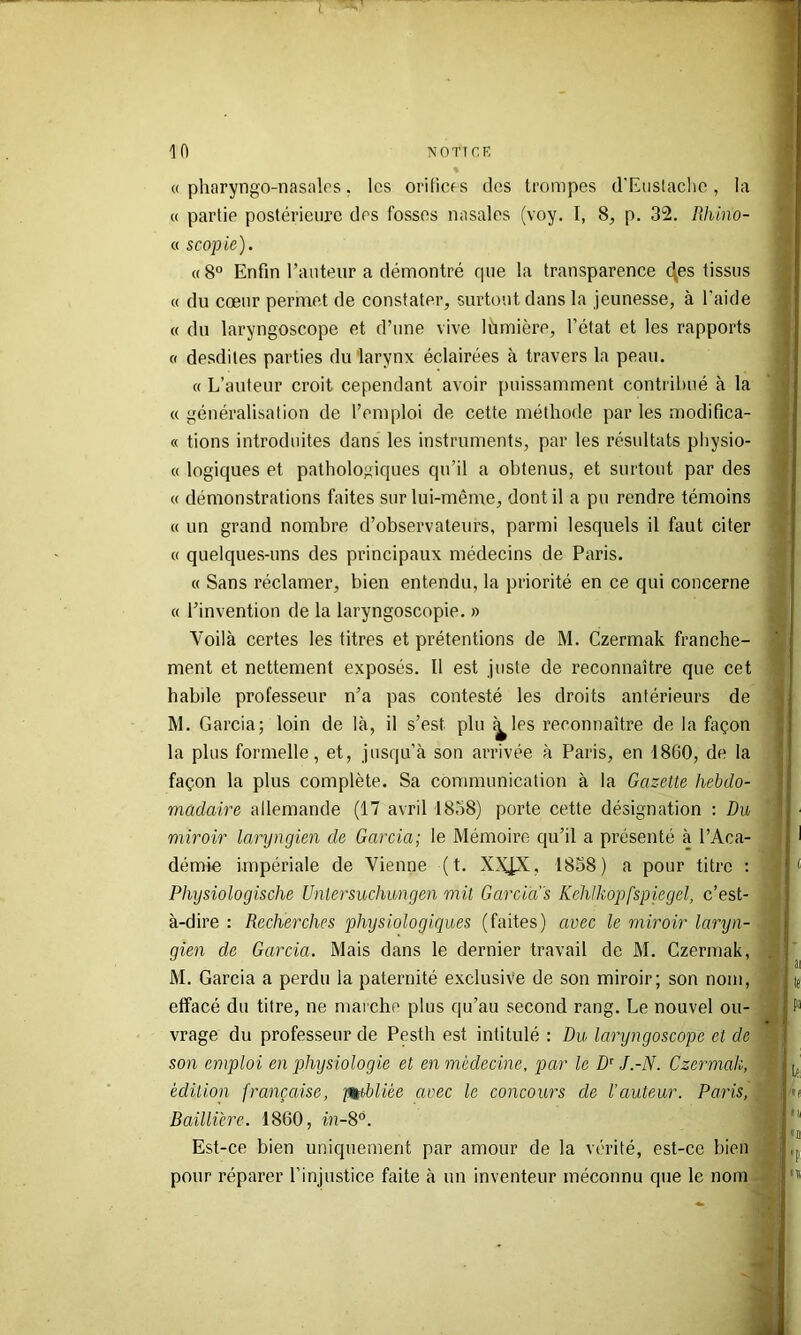 10 NOTICE « pharyngo-nasalos. les orilicfs des trompes d'EuslacIic, la « partie postérieure des fosses nasales (voy. I, 8^ p. 32. Rhino- « scopie). «8° Enfin l’auteur a démontré que la transparence c\es tissus « du cœur permet de constater, surtout dans la jeunesse, à l'aide « du laryngoscope et d’une vive lùmière, l’état et les rapports « desdites parties du larynx éclairées à travers la peau. « L’auteur croit cependant avoir puissamment contribué à la c( généralisation de l’emploi de cette méthode par les modifica- « fions introduites dans les instruments, par les résultats pliysio- « logiques et pathologiques qu’il a obtenus, et surtout par des « démonstrations faites sur lui-même, dont il a pu rendre témoins « un grand nombre d’observateurs, parmi lesquels il faut citer « quelques-uns des principaux médecins de Paris. « Sans réclamer, bien entendu, la priorité en ce qui concerne « l’invention de la laryngoscopie. » Voilà certes les titres et prétentions de M. Czermak franche- ment et nettement exposés. Il est juste de reconnaître que cet habde professeur n’a pas contesté les droits antérieurs de M. Garcia; loin de là, il s’est plu ^les reconnaître de la façon la plus formelle, et, jusqu’à son arrivée à Paris, en 18G0, de la façon la plus complète. Sa communication à la Gazette hebdo- madaire allemande (17 avril 1858) porte cette désignation ; Du miroir laryngien de Garcia; le Mémoire qu’il a présenté à l’Aca- démie impériale de Vienne ( t. XX|X, 1858) a pour titre : Physiologische Unlersuchimgen mit Gardas Kehlkopfspiegel, c’est- à-dire : Recherches physiologiques (faites) avec le miroir laryn- gien de Garcia. Mais dans le dernier travail de M. Czermak, M. Garcia a perdu la paternité exclusive de son miroir; son nom, effacé du titre, ne mai che plus qu’au second rang. Le nouvel ou- vrage du professeur de Pesth est intitulé : Du laryngoscope et de son emploi en physiologie et en médecine, par le D^ J.-N. Czermak, édition française, -publiée avec le concours de l’auteur. Paris, Baillière. 1860, in-8°. Est-ce bien uniquement par amour de la vérité, est-ce bien pour réparer l’injustice faite à un inventeur méconnu que le nom