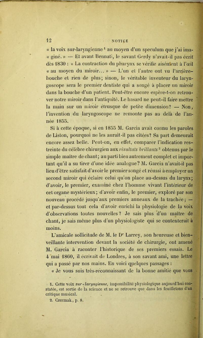 « la voix sur-laryngienne ‘ au moyen d’un spéculum que j’ai inna- « giné. » — Et avant Bennati, le savant Gerdy n’avait-il pas écrit dès 1830 : « La contraction du pliarynx se vérifie aisérrient à l’œil «au moyen du miroir... » — L’un et l’autre ont vu l’arrière- bouche et rien de plus; sinon, le véritable inventeur du laryn- goscope sera le premier dentiste qui a songé à placer un miroir dans la bouche d’un patient. Peut-être encore espère-t-on retrou- ver notre miroir dans l’antiquité. Le hasard ne peut-il faire mettre la main sur un miroir étrusque de petite dimension? — Non, l’invention du laryngoscope ne remonte pas au delà de l’an- née 1855. Si à cette époque, si en 1855 M. Garcia avait connu les paroles de Liston, pourquoi ne les aurait-il pas citées? Sa part demeurait encore assez belle. Peut-on, en effet, comparer l’indication res- treinte du célèbre chirurgien aux résultats brillants ^ obtenus par le simple maître de chant; au parti bien autrement complet et impor- tant qu’il a su tirer d’une idée analogue? M. Garcia n’avait-il pas lieu d’être satisfait d’avoir le premier songé et réussi à employer un second miroir qui éclaire celui qu’on place au-dessus du larynx; d’avoir, le premier, examiné chez l’homme vivant l’intérieur de cet organe mystérieux; d’avoir enfin, le premier, exploré par son nouveau procédé jusqu’aux premiers anneaux de la trachée; — et par-dessus tout cela d’avoir enrichi la physiologie de la voix d’observations toutes nouvelles ? Je sais plus d’un maître de chant, je sais même plus d’un physiologiste qui se contenterait à moins. L’amicale sollicitude de M. le D'’ Larrey, son heureuse et bien- veillante intervention devant la société de chirurgie, ont amené M. Garcia à raconter l’historique de ses premiers essais. Le 4 mai 1860, il écrivait de Londres, à son savant ami, une lettre qui a passé par nos mains. En voici quelques passages : « Je vous suis très-reconnaissant de la bonne amitié que vous 1. Cette voix sur-lanjngienne, impossibilité physiologique aujourd’hui con- statée, est sortie de la science et ne se retrouve que dans les feuilletons d’un critique musical. 2. Czermak, p. 8.