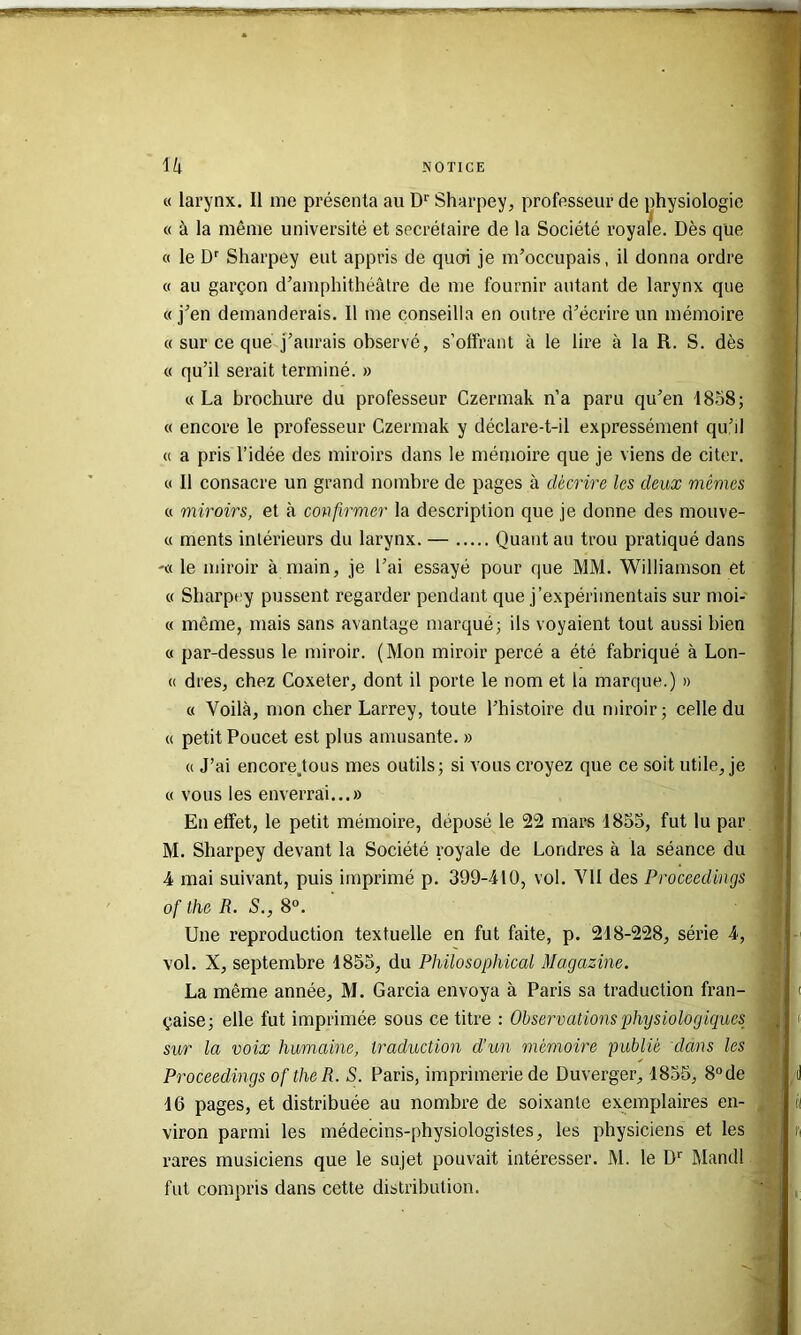 « larynx. Il me présenta au D*' Sharpey, professeur de physiologie « à la même université et secrélaire de la Société roya/e. Dès que « le Sharpey eut appris de quoi je m’occupais, il donna ordre « au garçon d’amphithéâtre de me fournir autant de larynx que «j’en demanderais. Il me conseilla en outre d’écrire un mémoire « sur ce que j’aurais observé, s’offrant à le lire à la R. S. dès « qu’il serait terminé. » « La brochure du professeur Czermak n’a paru qu’en 1858; « encore le professeur Czermak y déclare-t-il expressément qu’il « a pris l’idée des miroirs dans le mémoire que je viens de citer. « Il consacre un grand nombre de pages à décrire les deux mêmes « miroirs, et à confirmer la description que je donne des mouve- « ments intérieurs du larynx. — Quant au trou pratiqué dans '« le miroir à main, je l’ai essayé pour que MM. Williamson et « Sharpey pussent regarder pendant que j’expérimentais sur moi- « même, mais sans avantage marqué; ils voyaient tout aussi bien « par-dessus le miroir. (Mon miroir percé a été fabriqué à Lon- « dres, chez Coxeter, dont il porte le nom et la marque.) » « Voilà, mon cher Larrey, toute l’histoire du miroir; celle du « petit Poucet est plus amusante. » « J’ai encore.tous mes outils; si vous croyez que ce soit utile, je « vous les enverrai...» En etfet, le petit mémoire, déposé le 22 mars 1855, fut lu par M. Sharpey devant la Société royale de Londres à la séance du 4 mai suivant, puis imprimé p. 399-410, vol. VU des Proceedings of lhe R. S,, 8“. Une reproduction textuelle en fut faite, p. 218-228, série 4, vol. X, septembre 1855, du Philosophical Magazine. La même année, M. Garcia envoya à Paris sa traduction fran- çaise; elle fut imprimée sous ce titre : Observations physiologiques sur la voix humaine, traduction d’un mémoire publié dans les Proceedings oftheR. S. Paris, imprimerie de Duverger, 1855, 8“de 16 pages, et distribuée au nombre de soixante exemplaires en- viron parmi les médecins-physiologistes, les physiciens et les rares musiciens que le sujet pouvait intéresser. M. le D'' Mandl fut compris dans cette distribution.