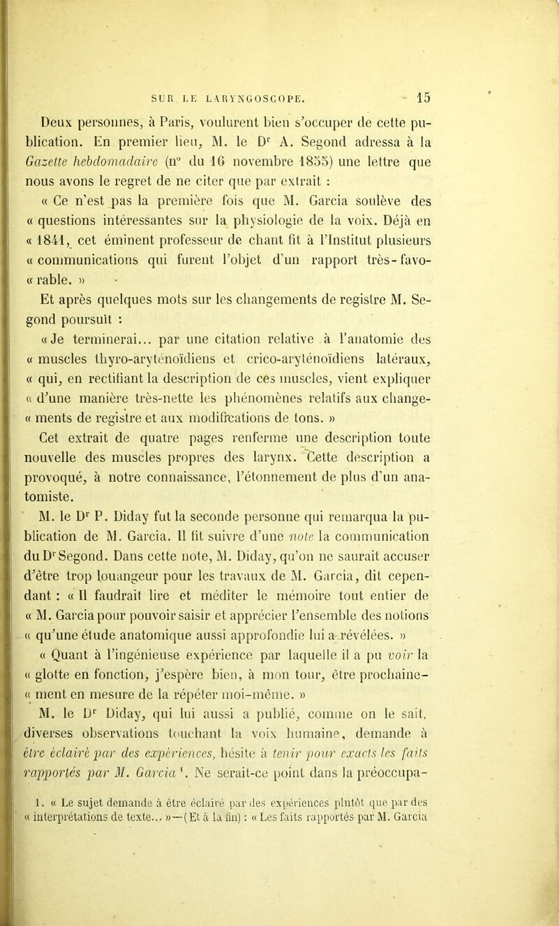 Deux personnes, à Paris, voulurent bien s’occuper de cette pu- blication. En premier lieu, M. le D'' A. Segond adressa à la Gazette hebdomadaire (n“ du 16 novembre 1855) une lettre que nous avons le regret de ne citer que par extrait ; « Ce n’est pas la première fois que M. Garcia soulève des « questions intéressantes sur la physiologie de la voix. Déjà en « 18M, cet éminent professeur de chant fit à l’Institut plusieurs «communications qui furent l’objet d’un rapport très-favo- « rable. » Et après quelques mots sur les changements de registre M. Se- gond poursuit : «Je terminerai... par une citation relative à l’anatomie des « muscles thyro-aryténoïdiens et crico-aryténoïdiens latéraux, « qui, en rectifiant la description de ces muscles, vient expliquer « d’une manière très-nette les phénomènes relatifs aux change- « ments de registre et aux modifrcations de tons. » Cet extrait de quatre pages renferme une description toute nouvelle des muscles propres des larynx. Cette description a provoqué, à notre connaissance, l’étonnement de plus d’un ana- tomiste. M. le D‘‘ P. Diday fut la seconde personne qui remarqua la pu- blication de M. Garcia. 11 fit suivre d’une note la communication duD‘'Segond. Dans cette note, M. Diday, qu’on ne saurait accuser d’être trop louangeur pour les travaux de M. Garcia, dit cepen- dant : « Il faudrait lire et méditer le mémoire tout entier de « M. Garcia pour pouvoir saisir et apprécier l’ensemble des notions « qu’une étude anatomique aussi approfondie lui a révélées. » « Quant à l’ingénieuse expérience par laquelle il a pu voir la « glotte en fonction, j’espère bien, à mon tour, être prochaine- (( ment en mesure de la répéter moi-même. » M. le D'' Diday, qui lui aussi a publié, comme on le sait, diverses observations touchant la voix humaine, demande à être éclairé par des expériences, hésite à tenir pour exacts les faits rapportés par M. Garcia '. Ne serait-ce point dans la préoccupa- 1. « Le sujet demande à être éclairé par des expériences plutôt cpie par des « interprétations de texte... »—(Et à la lin) : « Les faits rapportés par M. Garcia