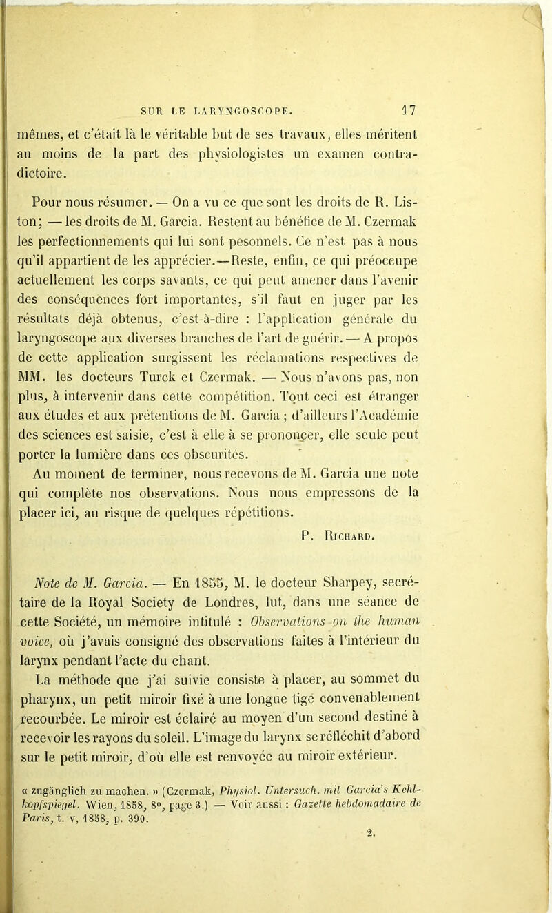 mêmes, et c’était là le véritable but de ses travaux, elles méritent au moins de la part des physiologistes un examen contra- dictoire. Pour nous résumer. — On a vu ce que sont les droits de R. Lis- ton; — les droits de M. Garcia. Restent au bénéfice de M. Czermak les perfectionnements qui lui sont pesonnels. Ce n’est pas à nous qu’il appartient de les apprécier.—Reste, enfin, ce qui préoccupe actuellement les corps savants, ce qui peut amener dans l’avenir des conséquences fort importantes, s’il faut en juger par les résultats déjà obtenus, c’est-à-dire : l’application générale du laryngoscope aux diverses branches de l’art de guérir. — A propos de cette application surgissent les réclamations respectives de MM. les docteurs Turck et Czermak. — Nous n’avons pas, non plus, à intervenir dans cette compétition. Tout ceci est étranger aux études et aux prétentions de M. Garcia ; d’ailleurs l’Académie des sciences est saisie, c’est à elle à se prononcer, elle seule peut porter la lumière dans ces obscurités. Au moment de terminer, nous recevons deM. Garcia une note qui complète nos observations. Nous nous empressons de la placer ici, au risque de quelques répétitions. P. Richard. Note de M. Garcia. — En 1855, M. le docteur Sharpey, secré- taire de la Royal Society de Londres, lut, dans une séance de cette Société, un mémoire intitulé : Observations on thc human voice, où j’avais consigné des observations faites à l’intérieur du larynx pendant l’acte du chant. La méthode que j’ai suivie consiste à placer, au sommet du pharynx, un petit miroir fixé à une longue tige convenablement recourbée. Le miroir est éclairé au moyen d’un second destiné à recevoir les rayons du soleil. L’image du larynx se réfléchit d’abord sur le petit miroir, d’où elle est renvoyée au miroir extérieur. « zugânglicli zu machea, » (Czermak, Physiol. Untersuch. mit Garcia’s Kehl- kopfspiegel. Wien, 1858, 8», page 3.) — Voir aussi : Gazette hebdomadaire de Paris, t. V, 1858, p. 390. i.