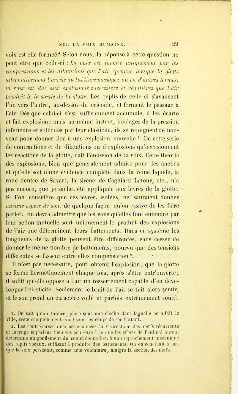 voix est-elle forniéé? Selon nous, la réponse à cette cpiestion ne peut être que celle-ci : La voix est formée uniquement par les compressions et les dilatations que l'air éprouve lorsque la glotte alternativement l'arrête ou lui Uvrepassage ; ou en d'autres termes, la voix est due aux explosions successives et régulières (]ue l’air produit à la sortie de la glotte. Les replis de celle-ci s’avancent Tun vers l’autre, au-dessus du cricoïde, et ferment le passage à l’air. Dès que celui-ci s’est suftisauimeiit accumulé, il les écarte et fait explosion; mais au même instant, soulagés de la pression inférieure et sollicités par leur élasticité, ils se rejoignent de nou- veau pour donner lieu à une explosion nouvelle '. De cette série de contractions et de dilatations ou d’explosions qu’occasionnent les réactions de la glotte, naît l’émission de la voix. Cette théorie des explosions, bien que généralement admise pour les anches et qu’elle soit d’une évidence complète dans la veine liquide, la roue dentée de Savart, la sirène de Cagniard Latour, etc., n’a pas encore, que je sache, été appliquée aux lèvres de la glotte. Si l’on considère que ces lèvres, isolées, ne ‘ sauraient donner aucune espèce de son, de quelque façon qu’on essaye de les faire parler, on devra admettre que les sons qu’elles font entendre par leur action mutuelle sont uniquement le produit des explosions de l’air que déterminent leurs hattemenis. Dans ce système les longueurs de la glotte peuvent être différentes, sans cesser de donner le même nombre de battements, pourvu que des tensions différentes se fassent entre elles compensation Il n’est pas nécessaire, pour obtenir l’explosion, que la glotte se ferme hermétiquement chaque fois, après s’être entr’ouverte; il suffit qu’elle oppose à l’air un resserrement capable d’en déve- lopper l’élasticité. Seulement le bruit de l’air se fait alors sentir, et le son prend un caractère voilé et parfois extrêmement sourd. 1. On sait qu’un timbre, placé sous une cloche dans laquelle on a fait le vide, reste complètement muet sous les coups de son battant. 2. Les controverses qu’a occasionnées la vivisection des nerfs récurrents et laryngé supérieur tiennent peut-être à ce que les efforts de l’animal auront déterminé un gonflement du cou et donné lieu à un ra[iiirochement mécanique des replis vocaux, suffisant à produire des battements. On en concluait à tort que la voix persistait, comme acte volontaire, malgré la'section des nerfs.