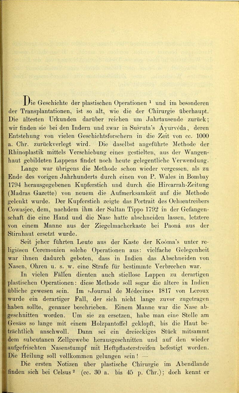 ie Geschichte der plastischen Operationen 1 und im besonderen der Transplantationen, ist so alt, wie die der Chirurgie überhaupt. Die ältesten Urkunden darüber reichen um Jahrtausende zurück; wir finden sie bei den Indern und zwar in Susruta's Ayurveda, deren Entstehung von vielen Geschichtsforschern in die Zeit von cc. 1000 Chr. zurückverlegt wird. Die daselbst angeführte Methode der a. aus der Wangen- Rhinoplastik mittels Verschiebung eines gestielten, haut gebildeten Lappens findet noch heute gelegentliche Verwendung. Lange war übrigens die Methode schon wieder vergessen, als zu Ende des vorigen Jahrhunderts durch einen von P. Wales in Bombay 1794 herausgegebenen Kupferstich und durch die Hircarrah-Zeitung (Madras Gazette) von neuem die Aufmerksamkeit auf die Methode gelenkt wurde. Der Kupferstich zeigte das Portrait des Ochsentreibers Cowasjee, dem, nachdem ihm der Sultan Tippo 1792 in der Gefangen- schaft die eine Hand und die Nase hatte abschneiden lassen, letztere von einem Manne aus der Ziegelmacherkaste bei Paona aus der Stirnhaut ersetzt wurde. Seit jeher führten Leute aus der Kaste der Koöma’s unter re- ligiösen Ceremonien solche Operationen aus: vielfache Gelegenheit war ihnen dadurch geboten, dass in Indien das Abschneiden von Nasen, Ohren u. s. w. eine Strafe für bestimmte Verbrechen war. In vielen Falten dienten auch stiellose Lappen zu derartigen plastischen Operationen: diese Methode soll sogar die ältere in Indien übliche gewesen sein. Im »Journal de Medecine« 1817 von Leroux wurde ein derartiger Fall, der sich nicht lange zuvor zugetragen haben sollte, genauer beschrieben. Einem Manne war die Nase ab- geschnitten worden. Um sie zu ersetzen, habe man eine Stelle am Gesäss so lange mit einem Holzpantoffel geklopft, bis die Haut be- trächtlich anschwoll. Dann sei ein dreieckiges Stück mitsammt Idem subcutanen Zellgewebe herausgeschnitten und auf den wieder aufgefrischten Nasenstumpf mit Heftpflasterstreifen befestigt worden. Die Heilung soll vollkommen gelungen sein ! — Die ersten Notizen über plastische Chirurgie im Abendlande finden sich bei Celsus 2 (cc. 30 a. bis 45 p. Chr.); doch kennt er