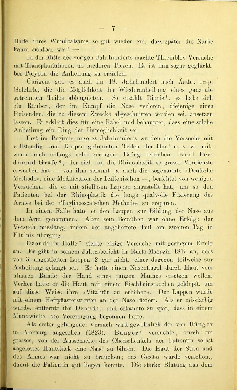 Hilfe ihres Wundbalsams so gut wieder ein, dass später die Narbe kaum sichtbar war! —- In der Mitte des vorigen Jahrhunderts machte Thrembley Versuche mit Transplantationen an niederen Tieren. Es ist ihm sogar geglückt, hei Polypen die Anheilung zu erzielen. Übrigens gab es auch im 18. Jahrhundert noch Arzte, resp. Gelehrte, die die Möglichkeit der Wiederanheilung eines ganz ab- getrennten Teiles ableugneten. So erzählt Dionis5, es habe sich ein Räuber, der im Kampf die Nase verloren, diejenige eines Reisenden, die zu diesem Zwecke abgeschnitten worden sei, ansetzen lassen. Er erklärt dies für eine Fabel und behauptet, dass eine solche Anheilung ein Ding der Unmöglichkeit sei. Erst im Beginne unseres Jahrhunderts wurden die Versuche mit vollständig vom Körper getrennten Teilen der Haut u. s. w. mit, wenn auch anfangs sehr geringem Erfolg betrieben. Karl Fer- dinand Gräfe6, der sich um die Rhinoplastik so grosse Verdienste erworben hat — von ihm stammt ja auch die sogenannte »Deutsche Methode«, eine Modification der Italienischen —, berichtet von wenigen Versuchen, die er mit stiellosen Lappen ungestillt hat, um so den Patienten bei der Rhinoplastik die lange qualvolle Fixierung des Armes hei der »Tagliacozza’sehen Methode« zu ersparen. In einem Falle hatte er den Lappen zur Bildung der Nase aus dem Arm genommen. Aber sein Bemühen war ohne Erfolg: der Versuch misslang, indem der angeheftete Teil am zweiten Tag in Fäulnis überging. Dzondi in Halle 7 stellte einige Versuche mit geringem Erfolg an. Er gibt in seinem Jahresbericht in Rusts Magazin 1819 an, dass von 3 ungestielten Lappen 2 gar nicht, einer dagegen teilweise zur Anheilung gelangt sei. Er hatte einen Nasenflügel durch Haut vom ulnaren Rande der Hand eines jungen Mannes ersetzen wollen. Vorher hatte er die Haut mit einem Fischbeinstäbchen geklopft, um auf diese Weise ihre »Vitalität zu erhöhen«. Der Lappen wurde mit einem Heftpflasterstreifen an der Nase fixiert. Als er missfarbig wurde, entfernte ihn Dzondi, und erkannte zu spät, dass in einem Mundwinkel die Vereinigung begonnen hatte. Als erster gelungener Versuch wird gewöhnlich der von Blinger in Marburg angesehen (1823). Bünger8 versuchte, durch ein grosses, von der Aussenseite des Oberschenkels der Patientin selbst abgelöstes Hautstück eine Nase zu bilden. Die Haut der Stirn und des Armes war nicht zu brauchen; das Gesäss wurde verschont, damit die Patientin gut liegen konnte. Die starke Blutung aus dem