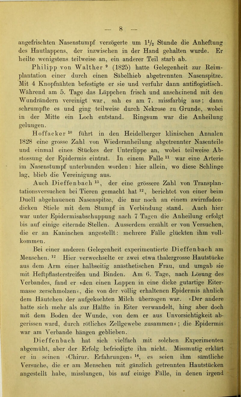 angefrischten Nasenstumpf verzögerte um l1/2 Stunde die Anheftung des Hautlappens, der inzwischen in der Hand gehalten wurde. Er heilte wenigstens teilweise an, ein anderer Teil starb ab. Philipp von Walther 9 (1825) hatte Gelegenheit zur Reim- plantation einer durch einen Säbelhieb abgetrennten Nasenspitze. Mit 4 Knopfnähten befestigte er sie und verfuhr dann antiflogistisch. Während am 5. Tage das Läppchen frisch und anscheinend mit den Wandrändern vereinigt war, sah es am 7. missfarbig aus: dann schrumpfte es und ging teilweise durch Nekrose zu Grunde, wobei in der Mitte ein Loch entstand. Ringsum war die Anheilung gelungen. Hoffacker 10 führt in den Heidelberger klinischen Annalen 1828 eine grosse Zahl von Wiederanheilung abgetrennter Nasenteile und einmal eines Stückes der Unterlippe an, wobei teilweise Ab- stossung der Epidermis eintrat. In einem Falle 11 war eine Arterie im Nasenstumpf unterbunden worden : hier allein, wo diese Schlinge lag, blieb die Vereinigung aus. Auch Dieffenbacli 13, der eine grössere Zahl von Transplan- tationsversuchen bei Tieren gemacht hat 12, berichtet von einer beim Duell abgehauenen Nasenspitze, die nur noch an einem zwirnfaden- dicken Stiele mit dem Stumpf in Verbindung stand. Auch hier war unter Epidermisabschuppung nach 7 Tagen die Anheilung erfolgt bis auf einige eiternde Stellen. Ausserdem erzählt er von Versuchen, die er an Kaninchen angestellt: mehrere Fälle glückten ihm voll- kommen. Bei einer anderen Gelegenheit experimentierte Dieffenbach am Menschen. 12 Hier verwechselte er zwei etwa thalergrosse Hautstücke aus dem Arm einer halbseitig anästhetischen Frau, und umgab sie mit Heftpflasterstreifen und Binden. Am 6. Tage, nach Lösung des Verbandes, fand er »den einen Lappen in eine dicke gutartige Eiter- masse zerschmolzen«, die von der völlig erhaltenen Epidermis ähnlich dem Häutchen der aufgekochten Milch überzogen war. »Der andere hatte sich mehr als zur Hälfte in Eiter verwandelt, hing aber doch mit dem Boden der Wunde, von dem er aus Unvorsichtigkeit ab- gerissen ward, durch rötliches Zellgewebe zusammen« ; die Epidermis war am Verbände hängen geblieben. Dieffenbach hat sich vielfach mit solchen Experimenten abgemüht, aber der Erfolg befriedigte ihn nicht. Missmutig erklärt er in seinen »Cliirur. Erfahrungen« 14, es seien ihm sämtliche Versuche, die er am Menschen mit gänzlich getrennten Hautstücken angestellt habe, misslungen, bis auf einige Fälle, in denen irgend