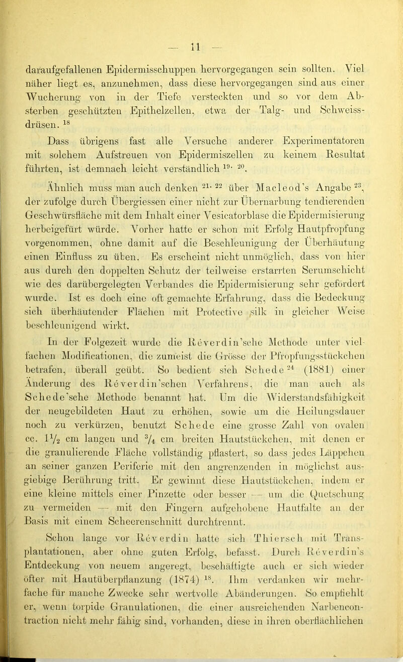 daraufgefallenen Epidermisschuppen liervorgegangen sein sollten. Viel näher liegt es, anzunehmen, dass diese hervorgegangen sind aus einer Wucherung von in der Tiefe versteckten und so vor dem Ab- sterben geschützten Epithelzellen, etwa der Talg- und Schweiss- drüsen. 18 Dass übrigens fast alle Versuche anderer Experimentatoren mit solchem Aufstreuen von Epidermiszellen zu keinem Resultat führten, ist demnach leicht verständlich 19- 20. Ähnlich muss man auch denken 21,22 über Macleod’s Angabe 23, der zufolge durch Übergiessen einer nicht zur Übernarbung tendierenden Geschwürsfläche mit dem Inhalt einer Vesicatorblase die Epidermisierung herbeigefürt würde. \7orher hatte er schon mit Erfolg Hautpfropfung vorgenommen, ohne damit auf die Beschleunigung der Überhäutung einen Einfluss zu üben. Es erscheint nicht unmöglich, dass von hier aus durch den doppelten Schutz der teilweise erstarrten Serumschicht wie des darübergelegten Verbandes die Epidermisierung sehr gefördert wurde. Ist es doch eine oft gemachte Erfahrung, dass die Bedeckung sich überhäutender Flächen mit Protective ,silk in gleicher Weise beschleunigend wirkt. In der Folgezeit wurde die Reverdin’sche Methode unter viel- fachen Modificationen, die zumeist die Grösse der Pfropfungsstückchen betrafen, überall geübt. So bedient sich Schede 24 (1881) einer Änderung des Reverdin’schen Verfahrens, die man auch als Scliecle’sche Methode benannt hat. Um die Widerstandsfähigkeit der neugebildeten Haut zu erhöhen, sowie um die Heilungsdauer noch zu verkürzen, benutzt Schede eine grosse Zahl von ovalen cc. H/2 cm langen und s/4 cm breiten Hautstückchen, mit denen er die granulierende Fläche vollständig pflastert, so dass jedes Läppchen an seiner ganzen Periferie mit den angrenzenden in möglichst aus- giebige Berührung tritt. Er gewinnt diese Hautstückchen, indem er eine kleine mittels einer Pinzette oder besser — um die Quetschung zu vermeiden — mit den Fingern aufgehobene Hautfalte an der Basis mit einem Scheerenschnitt durchtrennt. Schon lange vor Reverdin hatte sich Thierseh mit Trans- plantationen, aber ohne guten Erfolg, befasst. Durch Rcverdin’s Entdeckung von neuem angeregt, beschäftigte auch er sich wieder öfter mit Hautüberpflanzung (1874) 1S. Ihm verdanken wir mehr- fache für manche Zwecke sehr wertvolle Abänderungen. So empfiehlt er, wenn torpide Granulationen, die einer ausreichenden Narbeneon- tractiou nicht mehr fähig sind, vorhanden, diese in ihren oberflächlichen