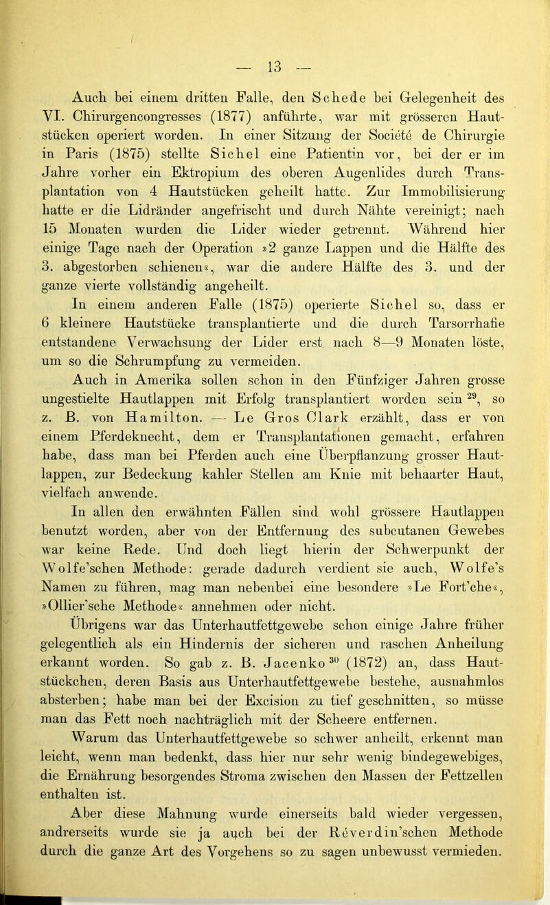 I — 13 — Auch bei einem dritten Falle, den Schede bei Gelegenheit des VI. Chirurgencongresses (1877) anführte, war mit grösseren Haut- stücken operiert worden. In einer Sitzung der Societe de Chirurgie in Paris (1875) stellte Sichel eine Patientin vor, bei der er im Jahre vorher ein Ektropium des oberen Augenlides durch Trans- plantation von 4 Hautstücken geheilt hatte. Zur Immobilisierung hatte er die Lidränder angefrischt und durch Nähte vereinigt; nach 15 Monaten wurden die Lider wieder getrennt. Während hier einige Tage nach der Operation »2 ganze Lappen und die Hälfte des 3. abgestorben schienen«, war die andere Hälfte des 3. und der ganze vierte vollständig angeheilt. In einem anderen Falle (1875) operierte Sichel so, dass er 6 kleinere Hautstücke transplantierte und die durch Tarsorrhafie entstandene Verwachsung der Lider erst nach 8—9 Monaten löste, um so die Schrumpfung zu vermeiden. Auch in Amerika sollen schon in den Fünfziger Jahren grosse ungestielte Hautlappen mit Erfolg transplantiert worden sein 29, so z. ß. von Hamilton. — Le Gros Clark erzählt, dass er von einem Pferdeknecht, dem er Transplantationen gemacht, erfahren habe, dass man bei Pferden auch eine Überpflanzung grosser Haut- lappen, zur Bedeckung kahler Stellen am Knie mit behaarter Haut, vielfach an wende. In allen den erwähnten Fällen sind wohl grössere Hautlappen benutzt worden, aber von der Entfernung des subcutanen Gewebes war keine Rede. Und doch liegt hierin der Schwerpunkt der Wolfe’schen Methode: gerade dadurch verdient sie auch, Wolfe’s Namen zu führen, mag man nebenbei eine besondere »Le Fort’che«, »Ollier’sche Methode« annehmen oder nicht. Übrigens war das Unterhautfettgewebe schon einige Jahre früher gelegentlich als ein Hindernis der sicheren und raschen Anheilung erkannt worden. So gab z. ß. Jacenko 30 (1872) an, dass Haut- stückchen, deren Basis aus Unterhautfettgewebe bestehe, ausnahmlos absterben; habe man bei der Excision zu tief geschnitten, so müsse man das Fett noch nachträglich mit der Scheere entfernen. Warum das Unterhautfettgewebe so schwer anheilt, erkennt man leicht, wenn man bedenkt, dass hier nur sehr wenig bindegewebiges, die Ernährung besorgendes Stroma zwischen den Massen der Fettzellen enthalten ist. Aber diese Mahnung wurde einerseits bald wieder vergessen, andrerseits wurde sie ja arjch bei der Reverdin’scheu Methode durch die ganze Art des Vorgehens so zu sagen unbewusst vermieden.