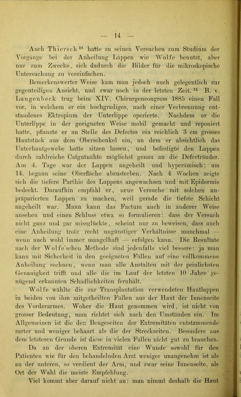 Auch Tliiersch 18 hatte zu seinen Versuchen zum Studium der Vorgänge bei der Anheilung Lappen wie Wolfe benutzt, aber nur zum Zwecke, sich dadurch die Bilder für die mikroskopische Untersuchung zu vereinfachen. Bemerkenswerter Weise kam man jedoch auch gelegentlich zur gegenteiligen Ansicht, und zwar noch in der letzten Zeit. 81 B. v. Langenbeck trug heim XIV. Chirurgencongress 1885 einen Fall vor, in welchem er ein hochgradiges, nach einer Verbrennung ent- standenes Ektropium der Unterlippe operierte. Nachdem er die Unterlippe in der geeigneten Weise mobil gemacht und reponiert hatte, pflanzte er an Stelle des Defectes ein reichlich 3 cm grosses Hautstück aus dem Oberschenkel ein, an dem er absichtlich das Unterhautgewebe hatte sitzen lassen, und befestigte den Lappen durch zahlreiche Catgutnähte möglichst genau an die Defectränder. Am 4. Tage war der Lappen angeheilt und hyperämisch; am 14. begann seine Oberfläche abzusterben. Nach 4 Wochen zeigte sich die tiefere Parthie des Lappens angewachsen und mit Epidermis bedeckt. Daraufhin empfahl er, neue Versuche mit solchen un- präparierten Lappen zu machen, weil gerade die tiefste Schicht angeheilt war. Mann kann das Factum auch in anderer Weise ansehen und einen Schluss etwa so formulieren: dass der Versuch nicht ganz und gar missglückte, scheint nur zu beweisen, dass auch eine Anheilung trotz recht ungünstiger Verhältnisse manchmal — wenn auch wohl immer mangelhaft —■ erfolgen kann. Die Resultate nach der Wolfe’schen Methode sind jedenfalls viel bessere: ja man kann mit Sicherheit in den geeigneten Fällen auf eine vollkommene Anheilung rechnen, wenn man alle Anstalten mit der peinlichsten Genauigkeit trifft und alle die im Lauf der letzten 10 Jahre ge- nügend erkannten Schädlichkeiten fernhält. Wolfe wählte die zur Transplantation verwendeten Hautlappen in beiden von ihm mitgetheilten Fällen aus der Haut der Innenseite des Vorderarmes. Woher die Haut genommen wird, ist nicht von grosser Bedeutung, man richtet sich nach den Umständen ein. Im Allgemeinen ist die den Beugeseiten der Extremitäten entstammende zarter und weniger behaart als die der Streckseiten. Besonders aus dem letzteren Grunde ist diese in vielen Fällen nicht gut zu brauchen. Da an der oberen Extremität eine Wunde sowohl für den Patienten wie für den behandelnden Arzt weniger unangenehm ist als an der unteren, so verdient der Arm, und zwar seine Innenseite, als Ort der Wahl die meiste Empfehlung. Viel kommt aber darauf nicht an: man nimmt deshalb die Haut