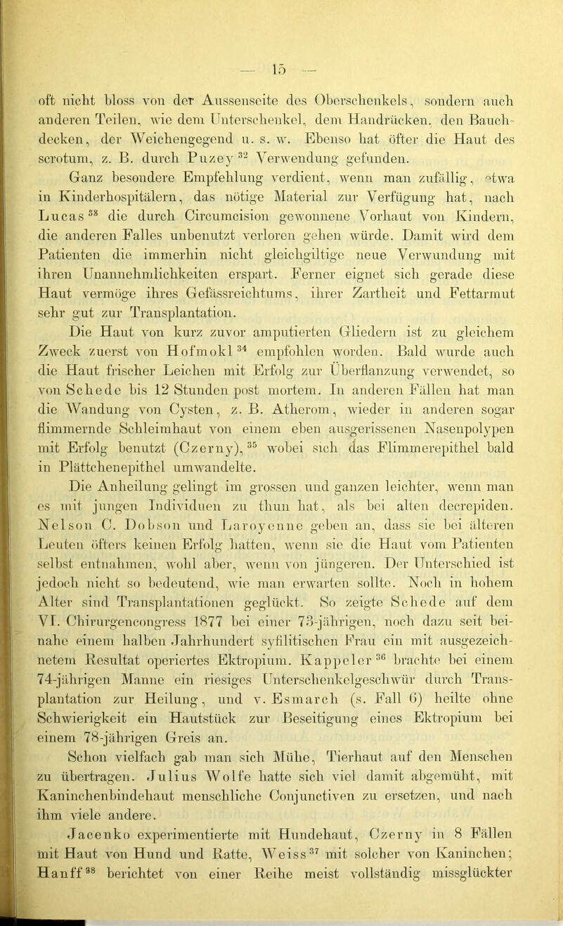 oft nicht bloss von der Aussenseite des Oberschenkels, soudern auch anderen Teilen, wie dem Unterschenkel, dem Handrücken, den Bauch- decken, der Weichengegend u. s. w. Ebenso hat öfter die Haut des scrotum, z. B. durch Puzey 32 Verwendung gefunden. Ganz besondere Empfehlung verdient, wenn man zufällig, etwa in Kinderhospitälern, das nötige Material zur Verfügung hat, nach Lucas88 die durch Circumcision gewonnene Vorhaut von Kindern, die anderen Falles unbenutzt verloren gehen würde. Damit wird dem Patienten die immerhin nicht gleichgültige neue Verwundung mit ihren Unannehmlichkeiten erspart. Ferner eignet sich gerade diese Haut vermöge ihres Gefässreichtums, ihrer Zartheit und Fettarmut sehr gut zur Transplantation. Die Haut von kurz zuvor amputierten Gliedern ist zu gleichem Zweck zuerst von Hofmokl34 empfohlen worden. Bald wurde auch die Haut frischer Leichen mit Erfolg zur Überflanzung verwendet, so von Schede bis 12 Stunden post mortem. In anderen Fällen hat man die Wandung von Cysten, z. B. Atherom, wieder in anderen sogar flimmernde Schleimhaut von einem eben ausgerissenen Nasenpolypen mit Erfolg benutzt (Czerny),35 wobei sich das Flimmerepithel bald in Plättchenepithel umwandelte. Die Anheilung gelingt im grossen und ganzen leichter, wenn man es mit jungen Individuen zu tliun hat, als hei alten decrepiden. Nelson C. Dobson und Laroyenne gehen an, dass sie hei älteren Leuten öfters keinen Erfolg hatten, wenn sie die Haut vom Patienten seihst entnahmen, wohl aber, wenn von jüngeren. Der Unterschied ist jedoch nicht so bedeutend, wie man erwarten sollte. Noch in hohem Alter sind Transplantationen geglückt. So zeigte Schede auf dem VI. Chirurgencongress 1877 hei einer 73-jährigen, noch dazu seit bei- nahe einem halben Jahrhundert syfilitischen Frau ein mit ausgezeich- netem .Resultat operiertes Ektropium. Kappel er 30 brachte bei einem 74-jährigen Manne ein riesiges Unterschenkelgeschwür durch Trans- plantation zur Heilung, und v. Esmarch (s. Fall G) heilte ohne Schwierigkeit ein Hautstück zur Beseitigung eines Ektropium hei einem 78-jährigen Greis an. Schon vielfach gab man sich Mühe, Tierhaut auf den Menschen zu übertragen. Julius Wolfe hatte sich viel damit abgemüht, mit Kaninchenbindehaut menschliche Conjunctiven zu ersetzen, und nach ihm viele andere. Jacenko experimentierte mit Hundehaut, Czerny in 8 Fällen mit Haut von Hund und Ratte, Weiss37 mit solcher von Kaninchen; Hauff38 berichtet von einer Reihe meist vollständig missglückter