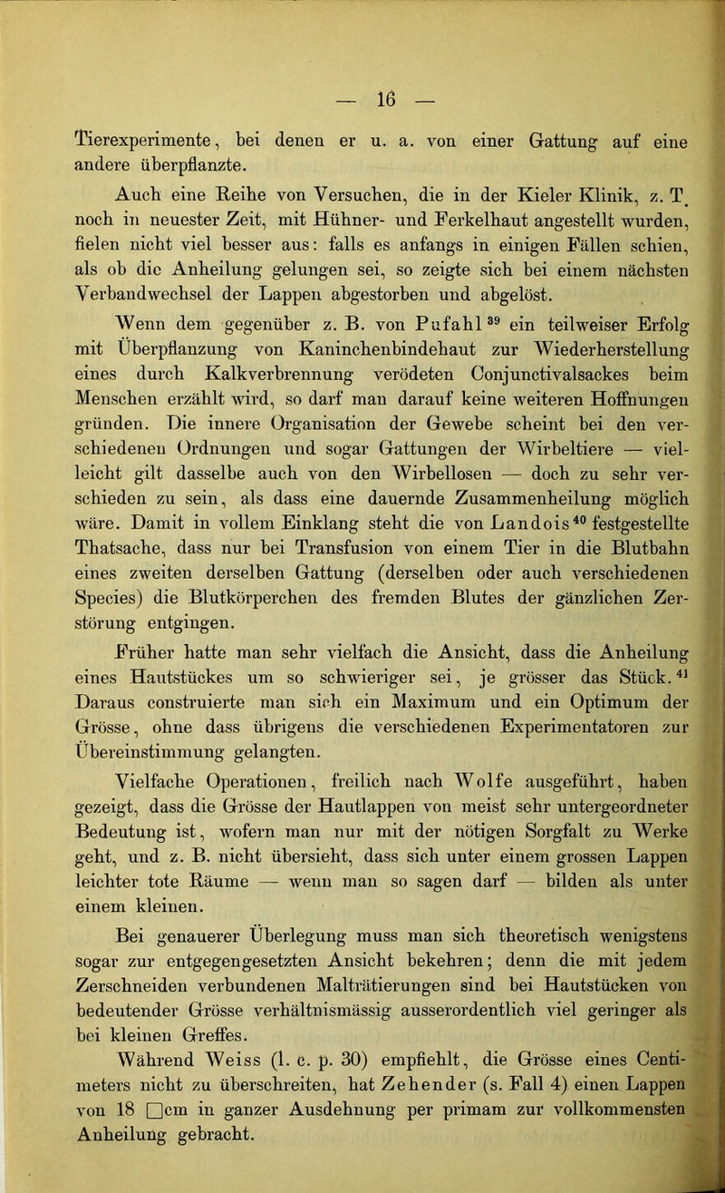 Tierexperimente, bei denen er u. a. von einer Gattung auf eine andere überpflanzte. Auch eine Reibe von Versuchen, die in der Kieler Klinik, z. T# noch in neuester Zeit, mit Hühner- und Ferkelhaut angestellt wurden, fielen nicht viel besser aus: falls es anfangs in einigen Fällen schien, als oh die Anheilung gelungen sei, so zeigte sich bei einem nächsten Verbandwechsel der Lappen abgestorben und abgelöst. Wenn dem gegenüber z. B. von Pufahl39 ein teil weiser Erfolg mit Überpflanzung von Kaninchenbindehaut zur Wiederherstellung eines durch Kalk Verbrennung verödeten Oonjunctivalsackes beim Menschen erzählt wird, so darf man darauf keine weiteren Hoffnungen gründen. Hie innere Organisation der Gewebe scheint bei den ver- schiedenen Ordnungen und sogar Gattungen der Wirbeltiere — viel- leicht gilt dasselbe auch von den Wirbellosen — doch zu sehr ver- schieden zu sein, als dass eine dauernde Zusammenheilung möglich wäre. Damit in vollem Einklang steht die von Landois40 festgestellte Thatsache, dass nur bei Transfusion von einem Tier in die Blutbahn eines zweiten derselben Gattung (derselben oder auch verschiedenen Species) die Blutkörperchen des fremden Blutes der gänzlichen Zer- störung entgingen. Früher hatte man sehr vielfach die Ansicht, dass die Anheilung eines Hautstückes um so schwieriger sei, je grösser das Stück.41 Daraus construierte man sich ein Maximum und ein Optimum der Grösse, ohne dass übrigens die verschiedenen Experimentatoren zur Übereinstimmung gelangten. Vielfache Operationen, freilich nach Wolfe ausgeführt, haben gezeigt, dass die Grösse der Hautlappen von meist sehr untergeordneter Bedeutung ist, wofern man nur mit der nötigen Sorgfalt zu Werke geht, und z. B. nicht übersieht, dass sich unter einem grossen Lappen leichter tote Räume — wenn man so sagen darf — bilden als unter einem kleinen. Bei genauerer Überlegung muss man sich theoretisch wenigstens sogar zur entgegengesetzten Ansicht bekehren; denn die mit jedem Zerschneiden verbundenen Malträtierungen sind bei Hautstücken von bedeutender Grösse verhältnismässig ausserordentlich viel geringer als bei kleinen Greffes. Während Weiss (1. c. p. 30) empfiehlt, die Grösse eines Centi- meters nicht zu überschreiten, hat Zehen der (s. Fall 4) einen Lappen von 18 □cm in ganzer Ausdehnung per primam zur vollkommensten Anheilung gebracht.