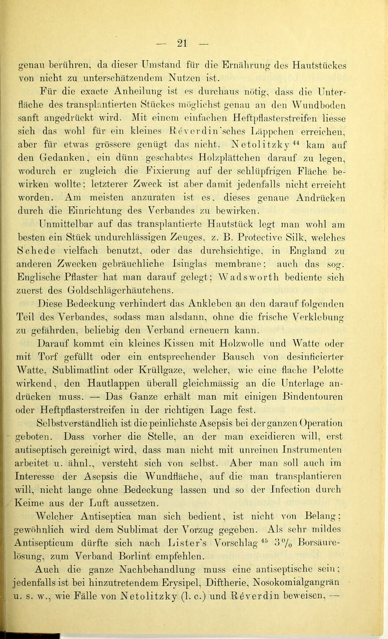 genau berühren, da dieser Umstand für die Ernährung des Hautstückes von nicht zu unterschätzendem Nutzen ist. Für die exacte Anheilung ist es durchaus nötig, dass die Unter- fläche des transplantierten Stückes möglichst genau an den Wundboden sanft angedrückt wird. Mit einem einfachen Heftpflasterstreifen Hesse sich das wohl für ein kleines Roverdin'sches Läppchen erreichen, aber für etwas grössere genügt das nicht. Netolitzky44 kam auf den Gedanken, ein dünn geschabtes Holzplättchen darauf zu legen, wodurch er zugleich die Fixierung auf der schlüpfrigen Fläche be- wirken wollte: letzterer Zweck ist aber damit jedenfalls nicht erreicht worden. Am meisten anzuraten ist es. dieses genaue Andrücken durch die Einrichtung des Verbandes zu bewirken. Unmittelbar auf das transplantierte Hautstück legt man wohl am besten ein Stück undurchlässigen Zeuges, z. B. Protective Silk, welches Schede vielfach benutzt, oder das durchsichtige, in England zu anderen Zwecken gebräuchliche Isinglas membrane; auch das sog. Englische Pflaster hat man daraufgelegt; Wads wortli bediente sich zuerst des Goldschlägerhäutchens. Diese Bedeckung verhindert das Ankleben an den darauf folgenden Teil des V erbandes, sodass man alsdann, ohne die frische Verklebung zu gefährden, beliebig den Verband erneuern kann. Darauf kommt ein kleines Kissen mit Holzwolle und Watte oder mit Torf gefüllt oder ein entsprechender Bausch von desinflcierter Watte, Sublimatlint oder Krüllgaze, welcher, wie eine flache Pelotte wirkend, den Hautlappen überall gleichmässig an die Unterlage an- drücken muss. — Das Ganze erhält man mit einigen Bindentouren oder Heftpflasterstreifen in der richtigen Lage fest. Selbstverständlich ist die peinlichste Asepsis bei der ganzen Operation geboten. Dass vorher die Stelle, an der man excidieren will, erst antiseptisch gereinigt wird, dass man nicht mit unreinen Instrumenten arbeitet u. ähnl., versteht sich von selbst. Aber man soll auch im Interesse der Asepsis die Wundfläche, auf die man transplantieren will, nicht lange ohne Bedeckung lassen und so der Infection durch Keime aus der Luft aussetzen. Welcher Antiseptica man sich bedient, ist nicht von Belang; gewöhnlich wird dem Sublimat der Vorzug gegeben. Als sehr mildes Antisepticum dürfte sich nach Lister’s Vorschlag45 dü/o Borsäure- lösung, zum Verband Borlint empfehlen. Auch die ganze Nachbehandlung muss eine antiseptische sein; jedenfalls ist bei hinzutretendem Erysipel, Diftherie, Nosokomialgangrän 11 0 tit -de Fälle von Netolitzky (1. c.) und Reverdin beweisen,—