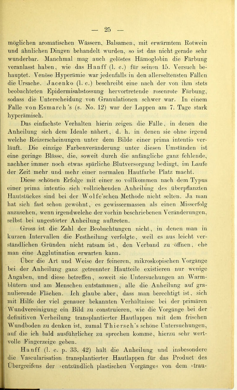 möglichen aromatischen Wässern, Balsamen, mit erwärmtem Rotwein und ähnlichen Dingen behandelt wurden, so ist das nicht gerade sehr wunderbar. Manchmal mag auch gelöstes Hämoglobin die Färbung veranlasst haben, wie das Hanff (1. c.) für seinen 15. Versuch be- hauptet. Venöse Hyperämie war jedenfalls in den allerseltensten Fällen die Ursache. Jacenko (1. c.) beschreibt eine nach der von ihm stets beobachteten Epidermisabstossung hervortretende rosenrote Färbung, sodass die Unterscheidung von Granulationen schwer war. In einem Falle von Esmarch’s (s. No. 12) war der Lappen am 7. Tage stark hyperämisch. Das einfachste Verhalten hierin zeigen die Fälle, in denen die Anheilung sich dem Ideale nähert, d. h. in denen sie ohne irgend welche Reizerscheinungen unter dem Bilde einer prima intentio ver- läuft. Die einzige Farbenveränderung' unter diesen Umständen ist eine geringe Blässe, die, soweit durch die anfängliche ganz fehlende, nachher immer noch etwas spärliche Blutversorgung bedingt, im Laufe der Zeit mehr und mehr einer normalen Hautfarbe Platz macht. Diese schönen Erfolge mit einer so vollkommen nach dem Typus einer prima intentio sich vollziehenden Anheilung des überpflanzten Hautstückes sind bei der Wolfe’schen Methode nicht selten. Ja man hat sich fast schon gewöhnt, es gewissermassen als einen Misserfolg anzusehen, wenn irgendwelche der vorhin beschriebenen Veränderungen, selbst bei ungestörter Anheilung auftreten. Gross ist die Zahl der Beobachtungen nicht, in denen man in kurzen Intervallen die Festheilung verfolgte, weil es aus leicht ver- ständlichen Gründen nicht ratsam ist, den Verband zu öffnen, ehe man eine Agglutination erwarten kann. Über die Art und Weise der feineren, mikroskopischen Vorgänge bei der Anheilung ganz getrennter Hautteile existieren nur wenige Angaben, und diese betreffen, soweit sie Untersuchungen an Warm- blütern und am Menschen entstammen, alle die Anheilung auf gra- nulierende Flächen. Ich glaube aber, dass man berechtigt ist, sich mit Hilfe der viel genauer bekannten Verhältnisse bei der primären Wundvereinigung ein Bild zu construieren, wie die Vorgänge bei der definitiven Verheilung transplantierter Hautlappen mit dem frischen Wundboden zu denken ist, zumal Thiersch’s schöne Untersuchungen, auf die ich bald ausführlicher zu sprechen komme, hierzu sehr wert- volle Fingerzeige geben. Hanff (1. c. p. 33. 42) hält die Anheilung und insbesondere die Vascularisation transplantierter Hautlappen für das Product des Übergreifens der »entzündlich plastischen Vorgänge« von dem »trau-